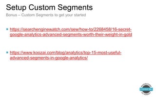  https://searchenginewatch.com/sew/how-to/2268458/16-secret-
google-analytics-advanced-segments-worth-their-weight-in-gold
 https://www.koozai.com/blog/analytics/top-15-most-useful-
advanced-segments-in-google-analytics/
Setup Custom Segments
Bonus – Custom Segments to get your started
 