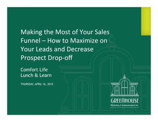 1	
  
Making	
  the	
  Most	
  of	
  Your	
  Sales	
  
Funnel	
  –	
  How	
  to	
  Maximize	
  on	
  
Your	
  Leads	
  and	
  Decrease	
  
Prospect	
  Drop-­‐oﬀ	
  
Comfort Life
Lunch & Learn
THURSDAY, APRIL 16, 2015
 