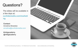 Brand, brand, everywhere!
Questions?
Contact:
Anneline Breetzke
anneline@ourkidsmedia.com
#mktgacademy
@mktgacademy
The slides will be available in
a few days at:
ourkidsmedia.com/marketi
ng
Comfort Life Marketing Academy — for Retirement Communities · www.ourkidsmedia.com/marketing
 