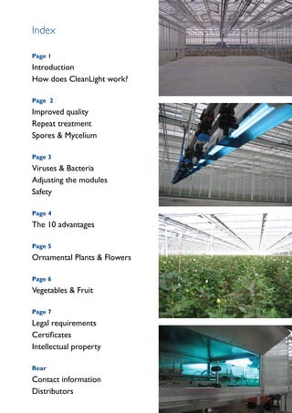 Index

Page 1
Introduction
How does CleanLight work?

Page 2
Improved quality
Repeat treatment
Spores & Mycelium

Page 3
Viruses & Bacteria
Adjusting the modules
Safety

Page 4
The 10 advantages

Page 5
Ornamental Plants & Flowers

Page 6
Vegetables & Fruit

Page 7
Legal requirements
Certificates
Intellectual property

Rear
Contact information
Distributors
 