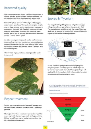 Improved quality
One important advantage of using the CleanLight technique is
that the plant will become stronger and more defensible. This
will inevitably result in the improved quality of your crops.           Spores & Mycelium
Natural UV light, as it occurs in full sunlight, will barely pen-
etrate into the greenhouse. This results in incomplete sunlight         The dosage for killing off fungal spores is high for most types
entering the greenhouse and the plant therefore misses out on           of fungi. After all, most spores have a thick protective shell.
an important element. A daily CleanLight treatment will make            The required dosage would be so high that many of the crops
sure your plant receives the missing light it naturally needs.          would also be bothered by the light. So, in summary, CleanLight
Plus the layer of wax on the crops will remain intact, which will       is generally not effective for killing off spores.
serve as a natural defense system.

An added advantage is that you will need to use fewer sprays
to combat fungi. Every time you spray you automatically cause
stress and damage the crop.Your crops will grow full of health
and vitality if you spray less often and use the CleanLight tech-
nique on a daily basis.

This will result in your product undergoing a visible quality
improvement!




                                                                        So how can CleanLight fight off these damaging fungi? The
                                                                        dosage required to kill off the mycelium (“the fluff”) is low
                                                                        for most types of fungi. In short, the CleanLight technique will
                                                                        regularly kill off the mycelium, which will prevent the formation
                                                                        of new spores, without damaging the crops.




Repeat treatment
Spraying your crops with chemical agents will leave a protec-
tive layer. This will ensure any fungi won’t make a quick reap-
pearance.

CleanLight will not leave a protective layer on the crops. This
means in principle the next fungal attack can happen within a
24 hour period. This is why we usually recommend carrying
out a daily CleanLight treatment.



                                                                    2
 