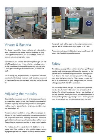 Viruses & Bacteria                                                       then a daily wash will be required. A weekly wash to remove
                                                                         any dust will be sufficient if the lights appear to be clean.

The dosage required for viruses and bacteria is relatively low
                                                                         Please note: make sure the lights don’t get greasy. Grease will
when compared to the dosage required for killing off fungi.
                                                                         reduce the CleanLight light’s effectiveness.
CleanLight therefore allows you to kill off both viruses and
bacteria, without damaging the crops.

Do make sure you consider the following: CleanLight can only
kill off fungi, bacteria and viruses which are actually present          Safety
on the crop. Once the disease has penetrated into the crop,
CleanLight will no longer be able to reach it, or indeed kill            The light can cause problems with the eyes: “arc eye”. This can
it off.                                                                  manifest itself within a matter of hours after exposure to the
                                                                         light. We would therefore always recommend keeping a mini-
This is exactly why daily treatment is so important! The costs           mum distance of 5 meters between yourself and the equip-
associated with the daily treatment really is nothing compared           ment when the lights are on. So if there is ever a reason for
to the costs of production loss, yield reduction and/or cleaning         you to be closer to the lit lights, then you must use certified
up.                                                                      safety glasses which offer UV-c protection.

                                                                         The skin barely notices the light. The light doesn’t penetrate
                                                                         into the skin.Your skin will therefore not tan as a result of
                                                                         the light. The light will only damage the very top, dead layer of
Adjusting the modules                                                    skin, the epidermis. Having said that, if you need to be within 5
                                                                         meters of the lights for any prolonged period of time, you will
CleanLight has conducted research for three years and some               need to wear gloves and long sleeves to protect your skin.
of the excellent results include the CleanLight modules which
have been especially developed for greenhouse farming. The
modules must be focussed on the fungi, bacteria and/or virus
you want to fight off.

These modules are available in various different wattages, de-
pendent on the CleanLight application. Using these modules is
safe for you and your crops, providing the correct protocol is
applied. It’s therefore always advisable to obtain advice from a
CleanLight crop protection specialist or your trusted supplier.

The modules should be wiped clean with BioCleaner on a
regular basis. If the modules or lights look like they are acquir-
ing a green layer because they are in contact with the leaves,



                                                                     3
 