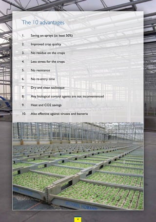 The 10 advantages

1.    Saving on sprays (at least 50%)

2.    Improved crop quality

3.    No residue on the crops

4.    Less stress for the crops

5.    No resistance

6.    No re-entry time

7.    Dry and clean technique

8.    Any biological control agents are not inconvenienced

9.    Heat and CO2 savings

10.   Also effective against viruses and bacteria




                                         4
 