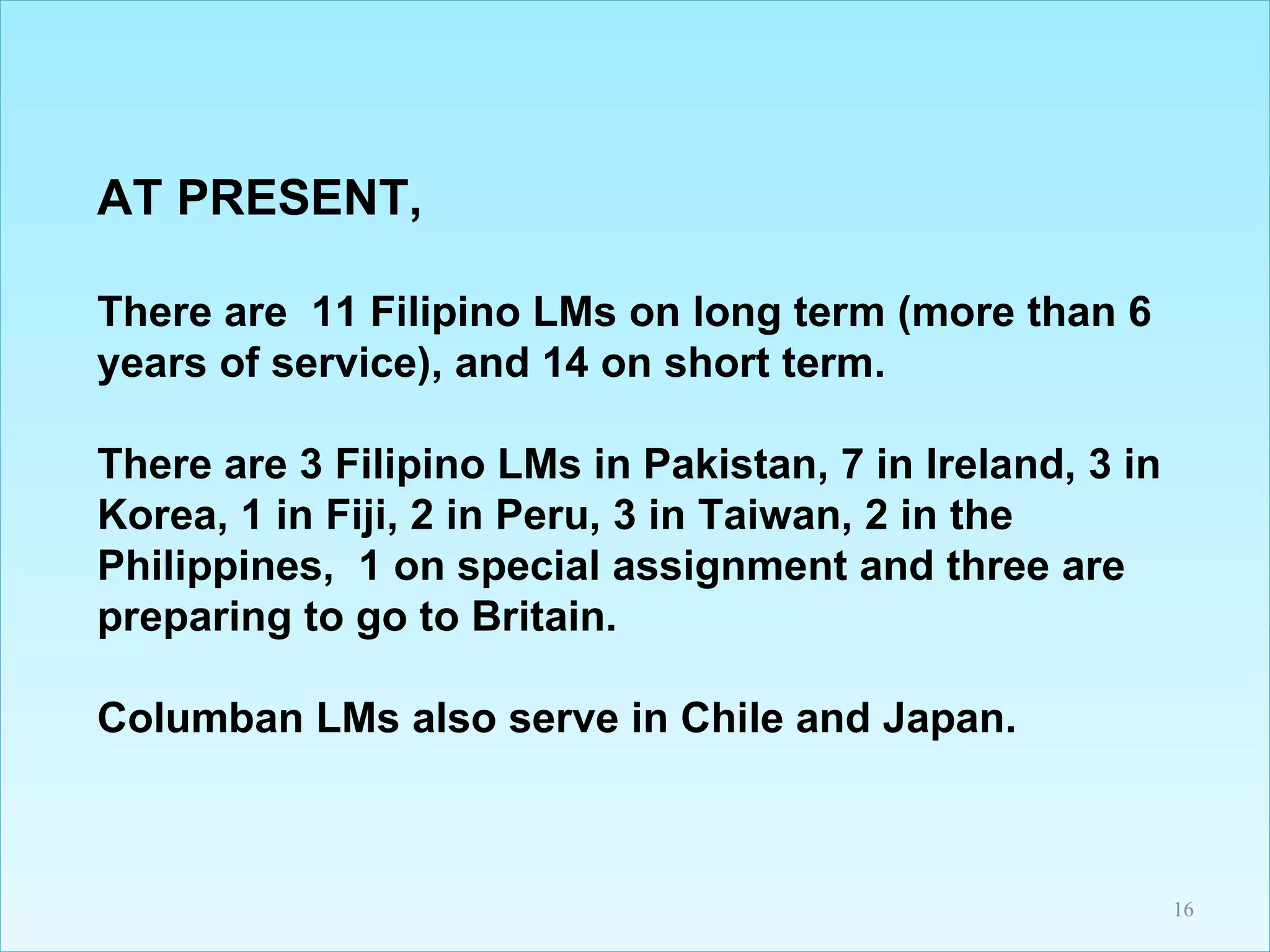 AT PRESENT, There are  11 Filipino LMs on long term (more than 6 years of service), and 14 on short term.  There are 3 Filipino LMs in Pakistan, 7 in Ireland, 3 in Korea, 1 in Fiji, 2 in Peru, 3 in Taiwan, 2 in the Philippines,  1 on special assignment and three are preparing to go to Britain.  Columban LMs also serve in Chile and Japan. 
