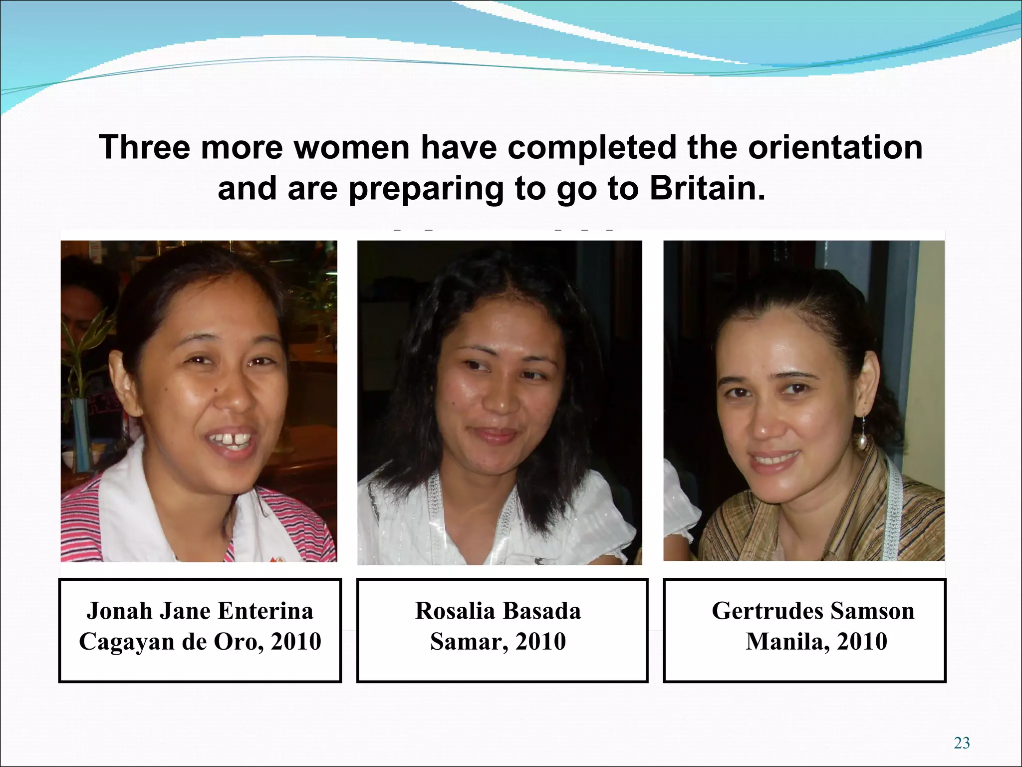 Three more women have completed the orientation and are preparing to go to Britain.  Jonah Jane Enterina Cagayan de Oro, 2010 Rosalia Basada Samar, 2010 Gertrudes Samson Manila, 2010 