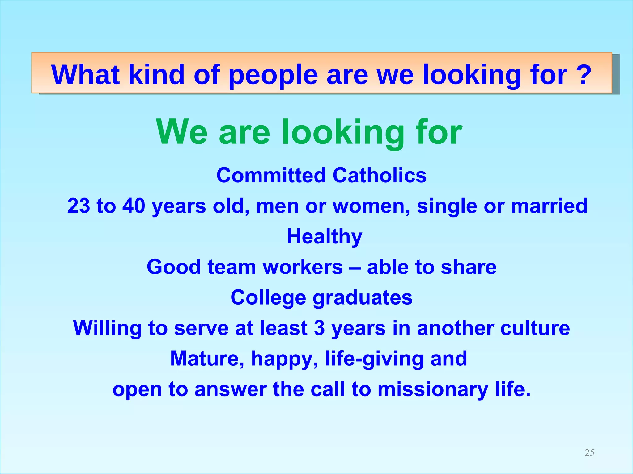 What kind of people are we looking for ? We are looking for  Committed Catholics     23 to 40 years old, men or women, single or married    Healthy Good team workers – able to share College graduates Willing to serve at least 3 years in another culture Mature, happy, life-giving and  open to answer the call to missionary life. 