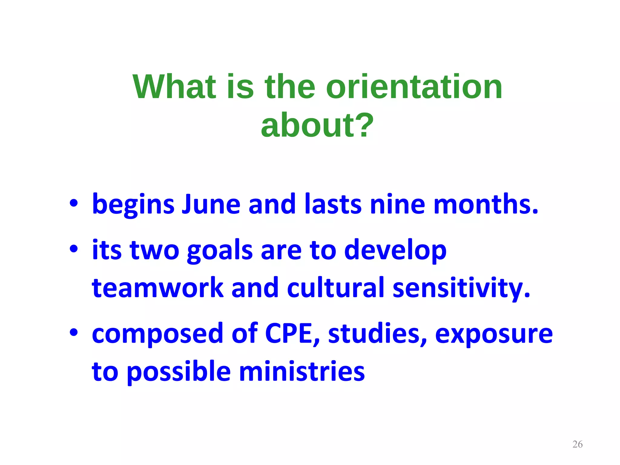 What is the orientation about? begins June and lasts nine months.   its two goals are to develop teamwork and cultural sensitivity.  composed of CPE, studies, exposure to possible ministries  