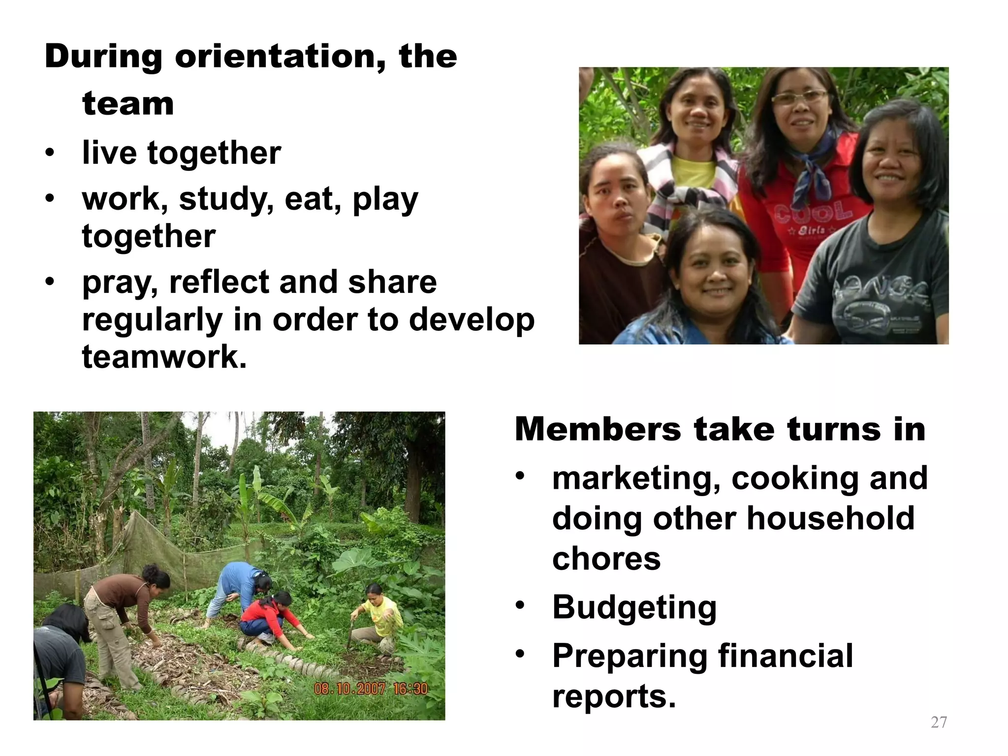 During orientation, the team live together work, study, eat, play together pray, reflect and share regularly in order to develop teamwork. Members take turns in  marketing, cooking and doing other household chores Budgeting Preparing financial reports. 