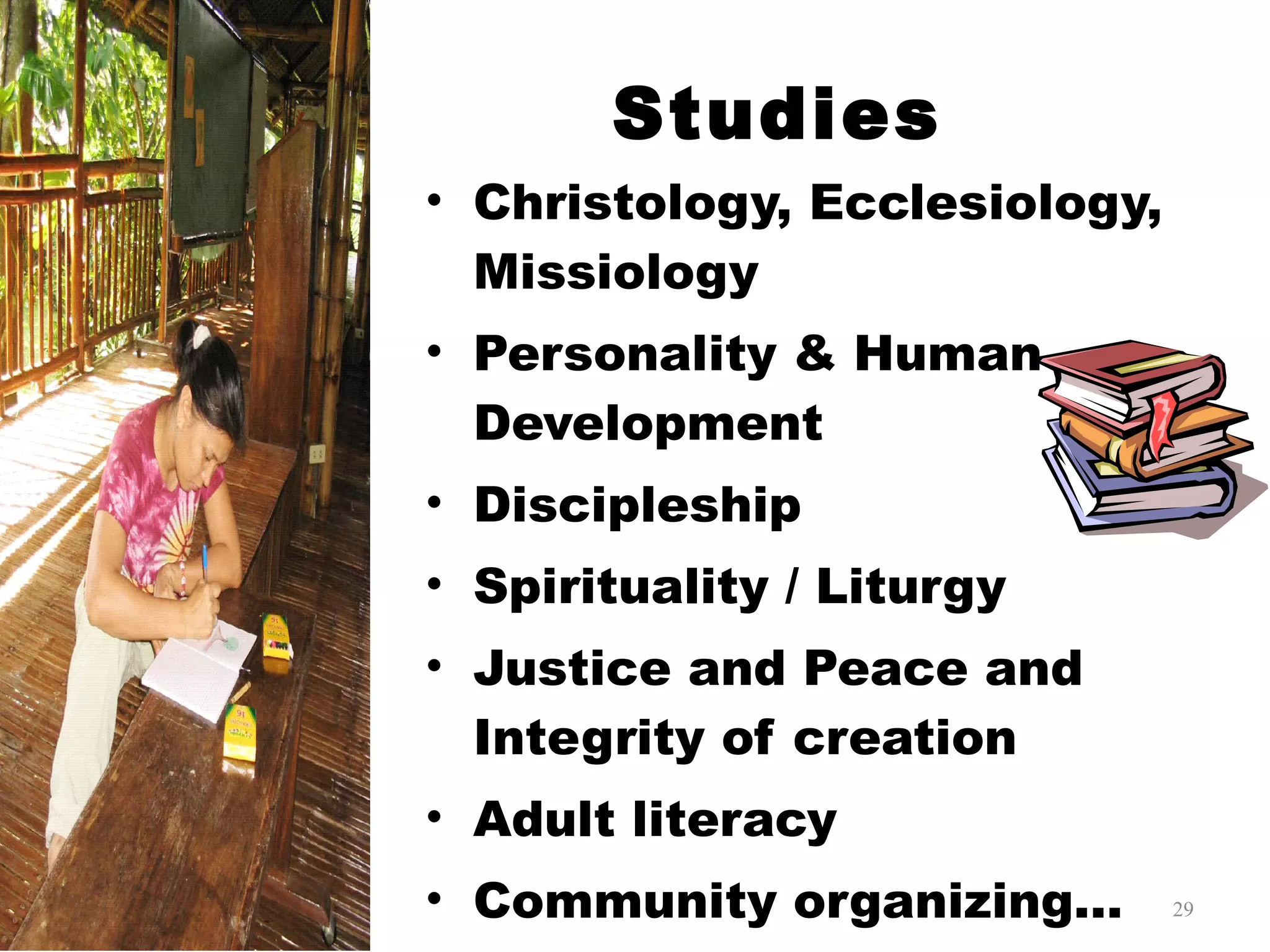 Studies Christology, Ecclesiology, Missiology Personality & Human Development Discipleship Spirituality / Liturgy Justice and Peace and Integrity of creation Adult literacy Community organizing… 