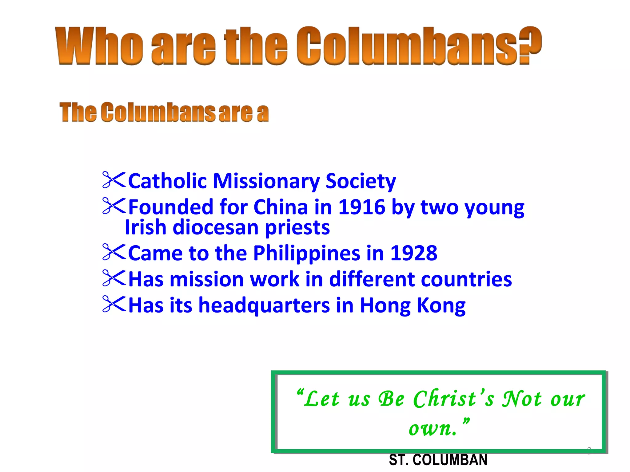 Catholic Missionary Society  Founded for China in 1916 by two young Irish diocesan priests Came to the Philippines in 1928 Has mission work in different countries  Has its headquarters in Hong Kong “ Let us Be Christ’s Not our own.” ST. COLUMBAN 