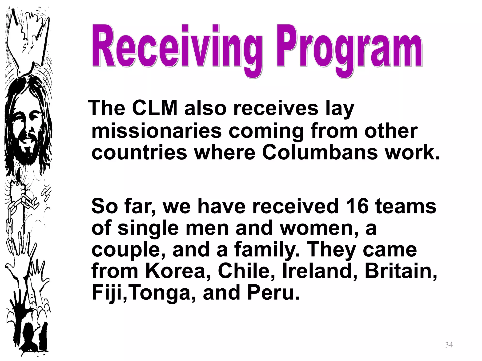 Receiving Program The CLM also receives lay missionaries coming from other countries where Columbans work. So far, we have received 16 teams of single men and women, a couple, and a family. They came from Korea, Chile, Ireland, Britain, Fiji,Tonga, and Peru. Receiving Program 