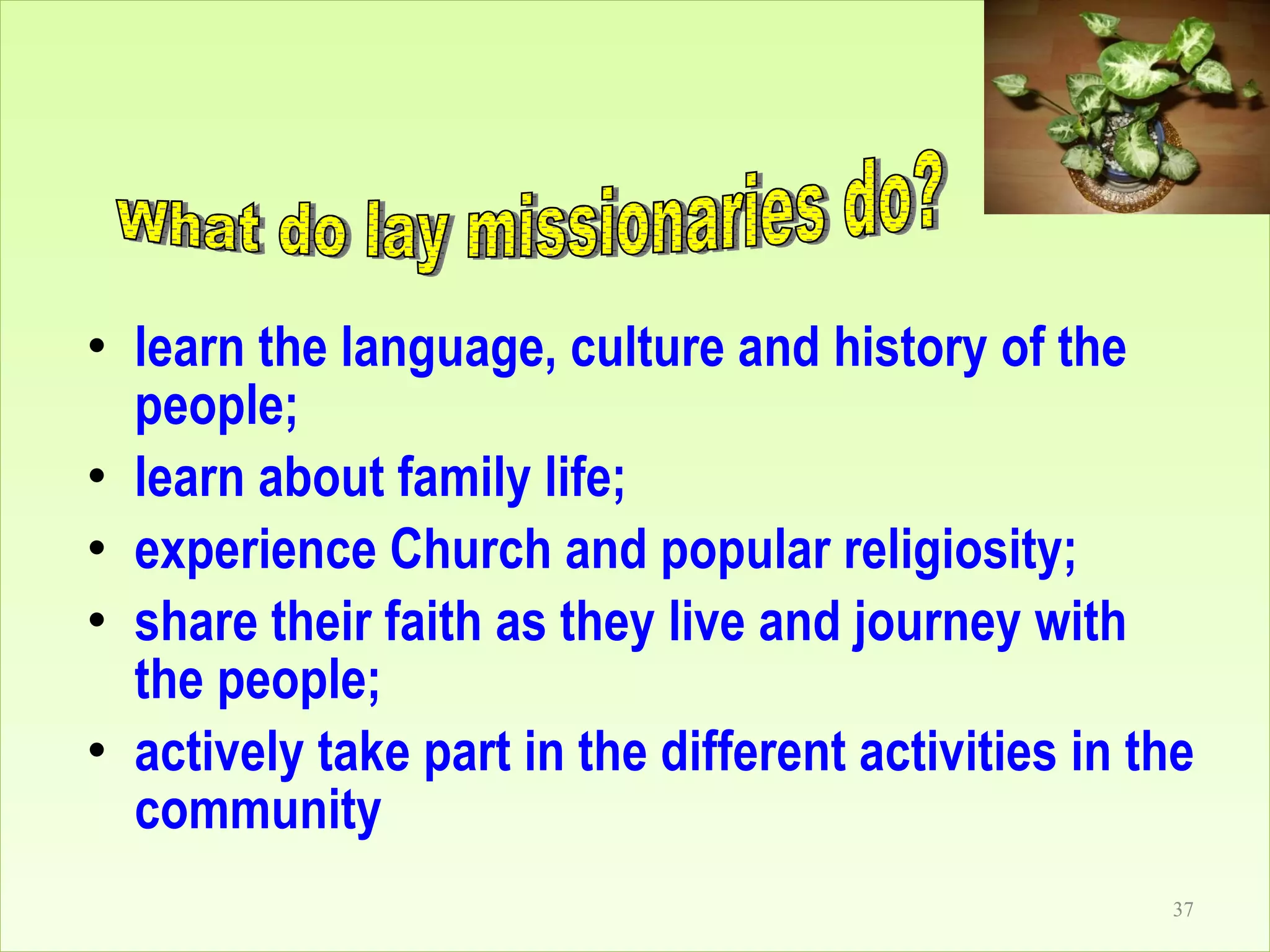 learn the language, culture and history of the people; learn about family life; experience Church and popular religiosity; share their faith as they live and journey with the people; actively take part in the different activities in the community What do lay missionaries do? 