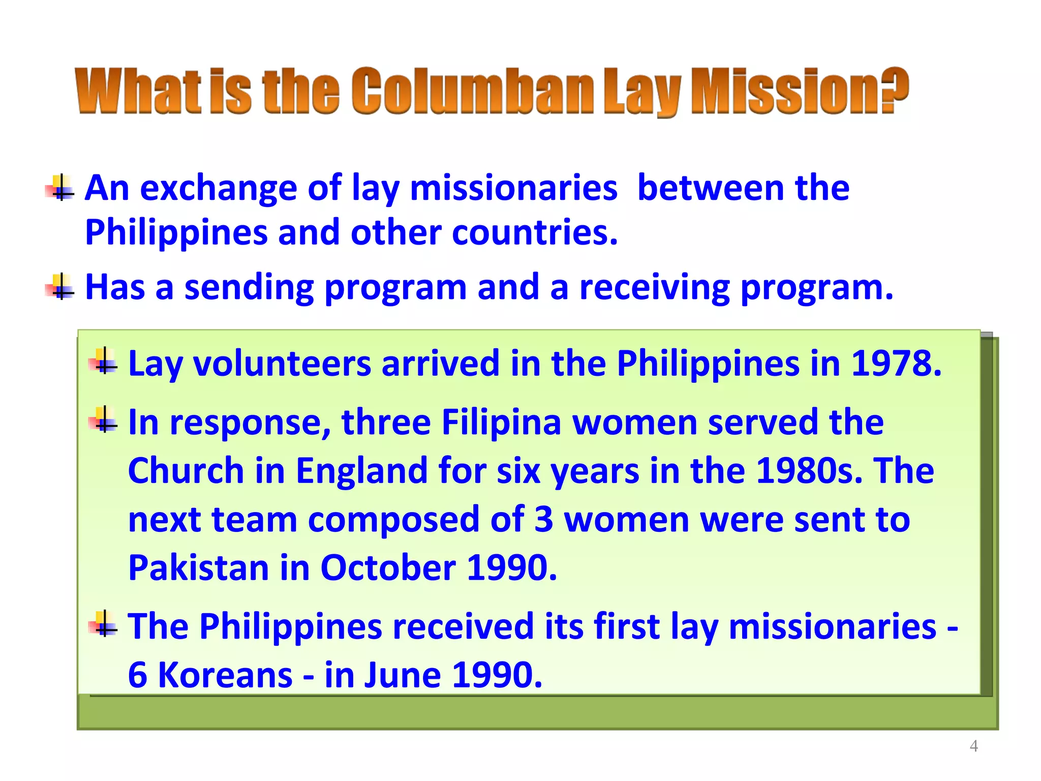 An exchange of lay missionaries  between the Philippines and other countries. Has a sending program and a receiving program. Lay volunteers arrived in the Philippines in 1978. In response, three Filipina women served the Church in England for six years in the 1980s. The next team composed of 3 women were sent to Pakistan in October 1990. The Philippines received its first lay missionaries - 6 Koreans - in June 1990.  