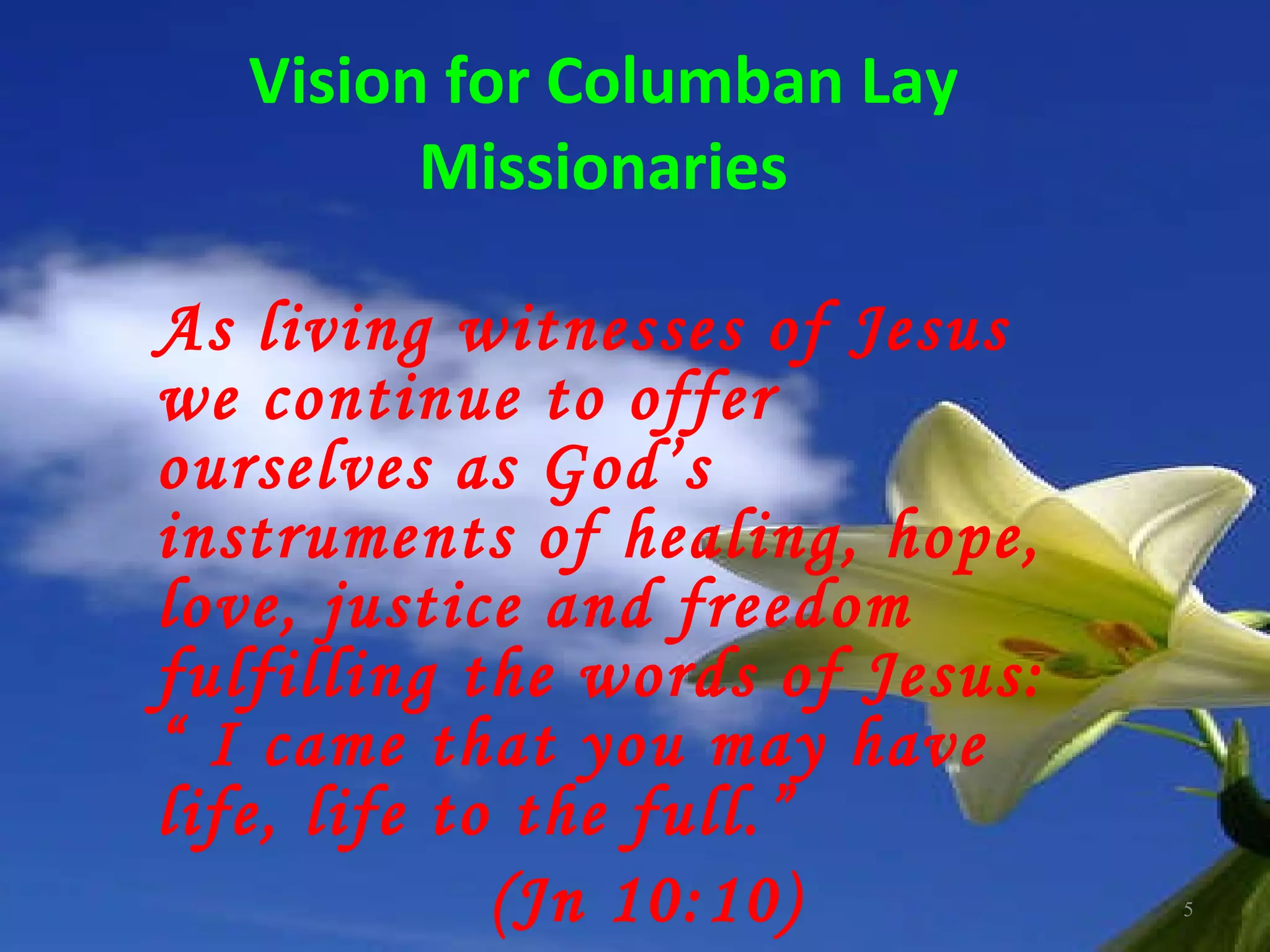 Vision for Columban Lay Missionaries As living witnesses of Jesus we continue to offer ourselves as God’s instruments of healing, hope, love, justice and freedom fulfilling the words of Jesus: “ I came that you may have life, life to the full.”  (Jn 10:10) 