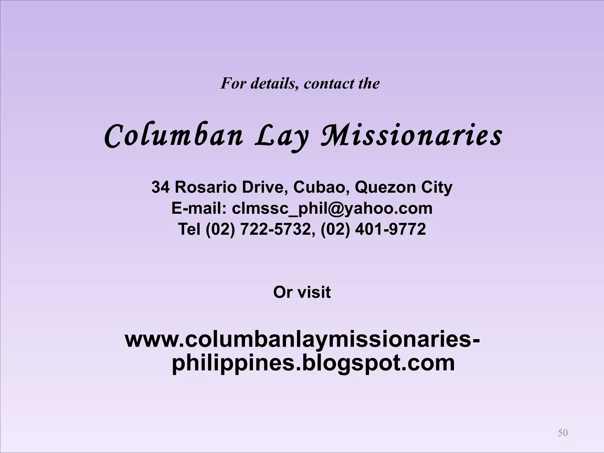 For details, contact the  Columban Lay Missionaries 34 Rosario Drive, Cubao, Quezon City E-mail: clmssc_phil@yahoo.com Tel (02) 722-5732, (02) 401-9772 Or visit www.columbanlaymissionaries-philippines.blogspot.com 