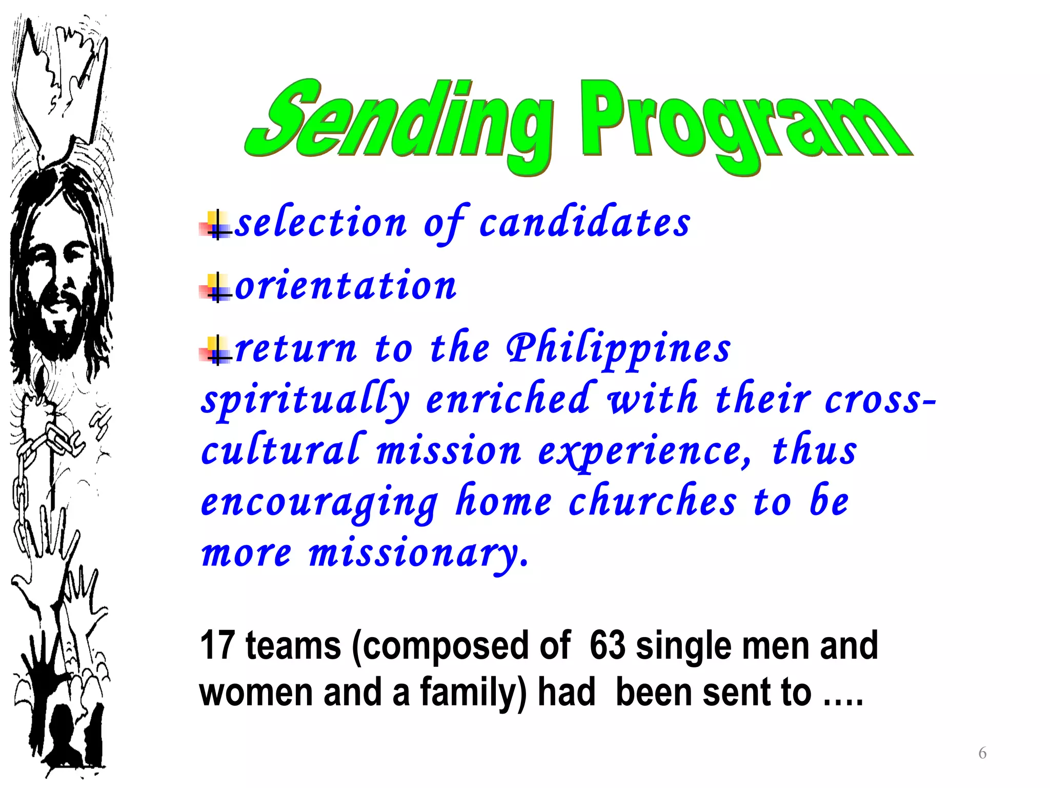 selection of candidates orientation return to the Philippines spiritually enriched with their cross-cultural mission experience, thus encouraging home churches to be more missionary.  17 teams (composed of  63 single men and women and a family) had  been sent to ….  Sending Program 