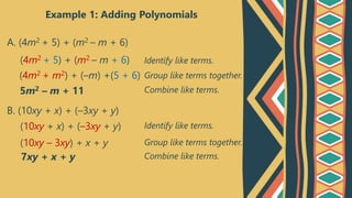 Example 1: Adding Polynomials
A. (4m2 + 5) + (m2 – m + 6)
(4m2 + 5) + (m2 – m + 6)
(4m2 + m2) + (–m) +(5 + 6)
5m2 – m + 11
Identify like terms.
Group like terms together.
Combine like terms.
B. (10xy + x) + (–3xy + y)
(10xy + x) + (–3xy + y)
(10xy – 3xy) + x + y
7xy + x + y
Identify like terms.
Group like terms together.
Combine like terms.
 