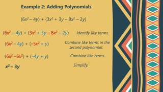 Example 2: Adding Polynomials
(6x2 – 4y) + (3x2 + 3y – 8x2 – 2y)
Identify like terms.
Combine like terms in the
second polynomial.
Combine like terms.
(6x2 – 4y) + (3x2 + 3y – 8x2 – 2y)
(6x2 – 4y) + (–5x2 + y)
(6x2 –5x2) + (–4y + y)
x2 – 3y Simplify.
 