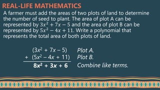 REAL-LIFE MATHEMATICS
A farmer must add the areas of two plots of land to determine
the number of seed to plant. The area of plot A can be
represented by 3𝑥2
+ 7𝑥 − 5 and the area of plot B can be
represented by 5𝑥2
− 4𝑥 + 11. Write a polynomial that
represents the total area of both plots of land.
(3x2 + 7x – 5)
(5x2 – 4x + 11)
8x2 + 3x + 6
Plot A.
Plot B.
Combine like terms.
+
 