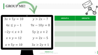 FACEMath
L E A R N I N G M A T H I S F U N - T A S T I C
6
GROUP ME!
3𝑥 + 5𝑦 = 10 𝑦 > 2𝑥 − 7
4𝑥 ≤ 𝑦 − 1 9𝑥 − 10𝑦 = 8
−2𝑦 < 𝑥 + 3 5𝑦 ≥ 𝑥 + 2
𝑥 + 𝑦 = 12 𝑦 = 2𝑥 − 5
𝑥 + 5𝑦 = 10 3𝑥 > 2𝑦 + 1
GROUP A GROUP B
 