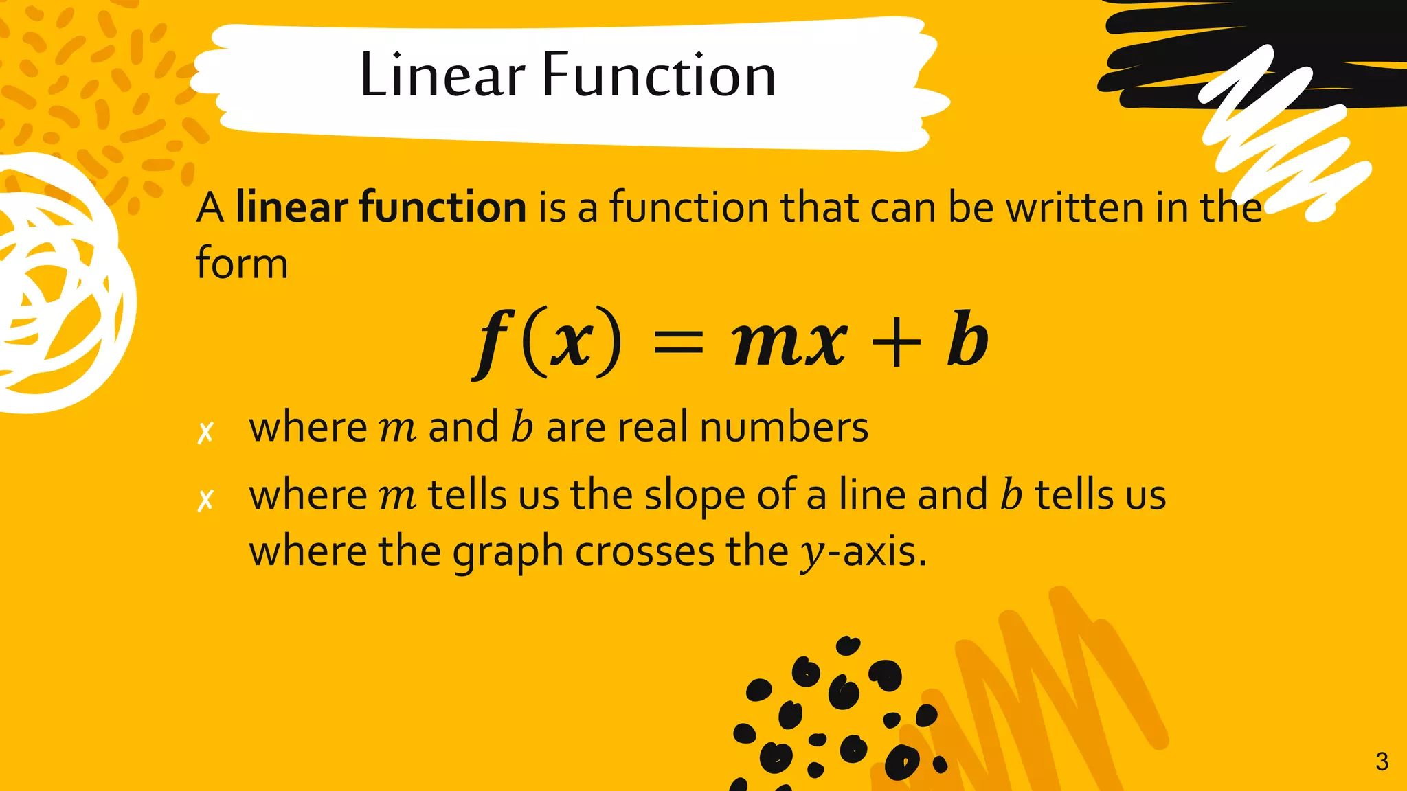 Linear Function
A linear function is a function that can be written in the
form
𝒇 𝒙 = 𝒎𝒙 + 𝒃
✘ where 𝑚 and 𝑏 are real numbers
✘ where 𝑚 tells us the slope of a line and 𝑏 tells us
where the graph crosses the 𝑦-axis.
3
 