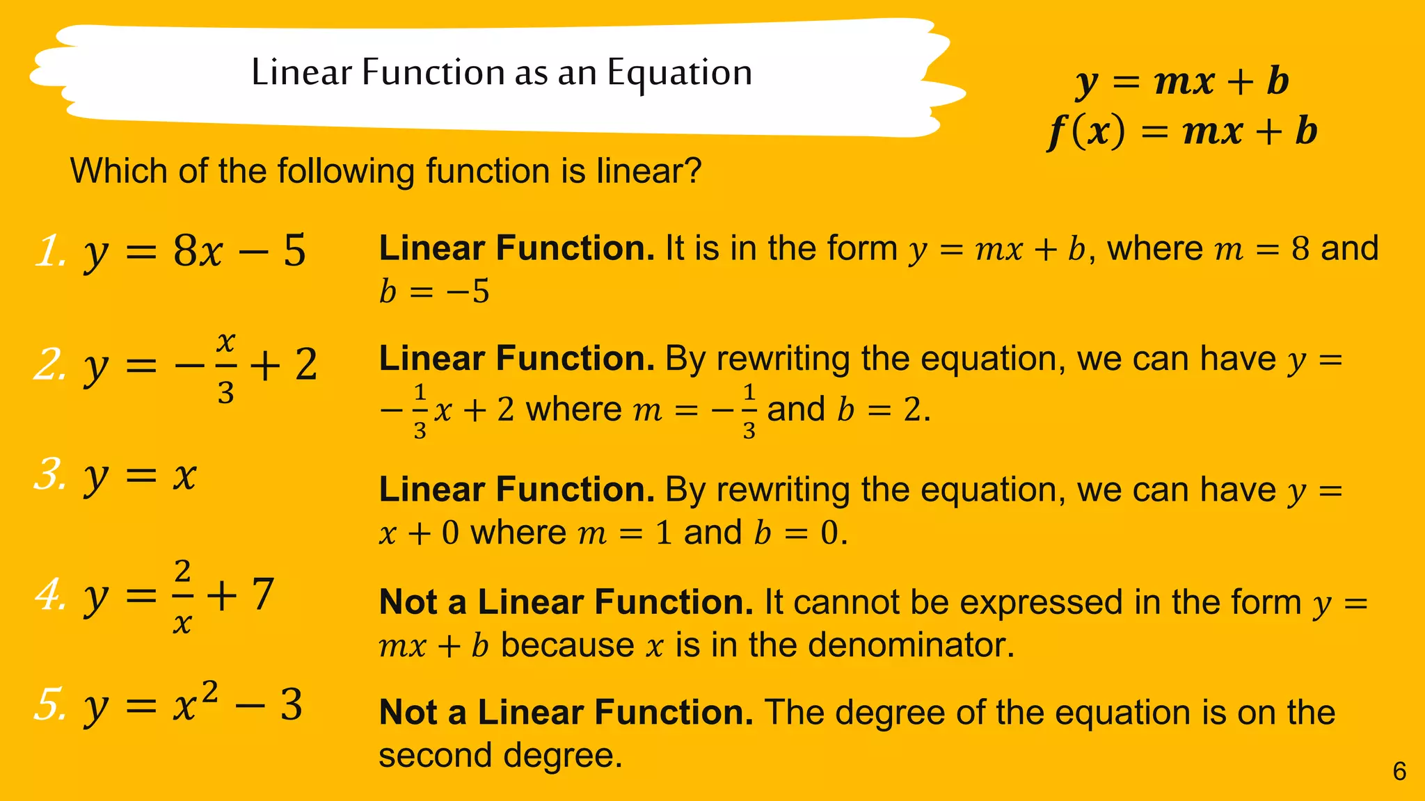 6
Linear Functionas an Equation
Which of the following function is linear?
𝒚 = 𝒎𝒙 + 𝒃
𝒇 𝒙 = 𝒎𝒙 + 𝒃
1. 𝑦 = 8𝑥 − 5
2. 𝑦 = −
𝑥
3
+ 2
3. 𝑦 = 𝑥
4. 𝑦 =
2
𝑥
+ 7
5. 𝑦 = 𝑥2
− 3
Linear Function. It is in the form 𝑦 = 𝑚𝑥 + 𝑏, where 𝑚 = 8 and
𝑏 = −5
Linear Function. By rewriting the equation, we can have 𝑦 =
−
1
3
𝑥 + 2 where 𝑚 = −
1
3
and 𝑏 = 2.
Linear Function. By rewriting the equation, we can have 𝑦 =
𝑥 + 0 where 𝑚 = 1 and 𝑏 = 0.
Not a Linear Function. It cannot be expressed in the form 𝑦 =
𝑚𝑥 + 𝑏 because 𝑥 is in the denominator.
Not a Linear Function. The degree of the equation is on the
second degree.
 