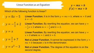 6
Linear Functionas an Equation
Which of the following function is linear?
𝒚 = 𝒎𝒙 + 𝒃
𝒇 𝒙 = 𝒎𝒙 + 𝒃
1. 𝑦 = 8𝑥 − 5
2. 𝑦 = −
𝑥
3
+ 2
3. 𝑦 = 𝑥
4. 𝑦 =
2
𝑥
+ 7
5. 𝑦 = 𝑥2
− 3
Linear Function. It is in the form 𝑦 = 𝑚𝑥 + 𝑏, where 𝑚 = 8 and
𝑏 = −5
Linear Function. By rewriting the equation, we can have 𝑦 =
−
1
3
𝑥 + 2 where 𝑚 = −
1
3
and 𝑏 = 2.
Linear Function. By rewriting the equation, we can have 𝑦 =
𝑥 + 0 where 𝑚 = 1 and 𝑏 = 0.
Not a Linear Function. It cannot be expressed in the form 𝑦 =
𝑚𝑥 + 𝑏 because 𝑥 is in the denominator.
Not a Linear Function. The degree of the equation is on the
second degree.
 