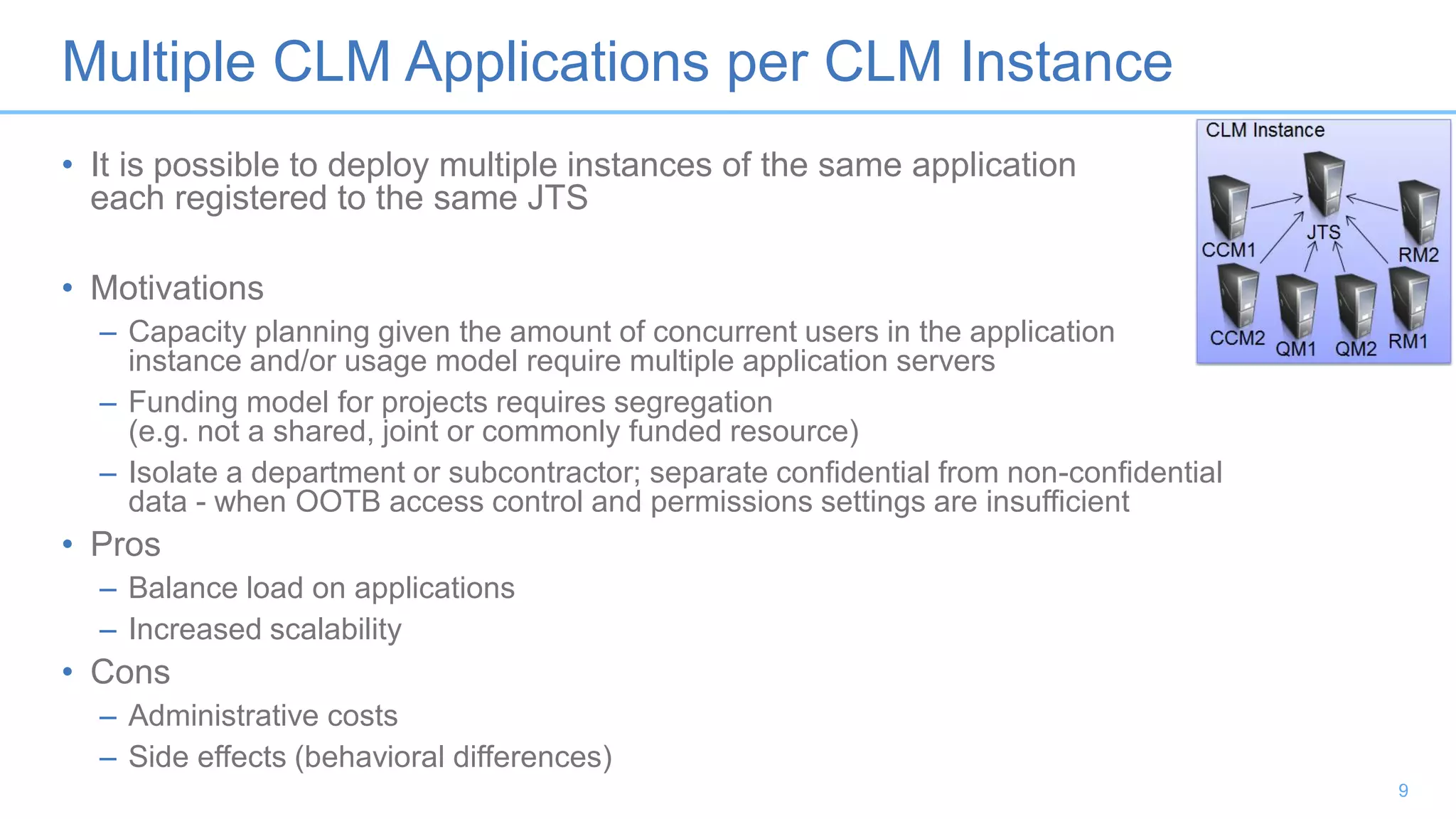 Multiple CLM Applications per CLM Instance
• It is possible to deploy multiple instances of the same application
each registered to the same JTS
• Motivations
– Capacity planning given the amount of concurrent users in the application
instance and/or usage model require multiple application servers
– Funding model for projects requires segregation
(e.g. not a shared, joint or commonly funded resource)
– Isolate a department or subcontractor; separate confidential from non-confidential
data - when OOTB access control and permissions settings are insufficient
• Pros
– Balance load on applications
– Increased scalability
• Cons
– Administrative costs
– Side effects (behavioral differences)
9
 