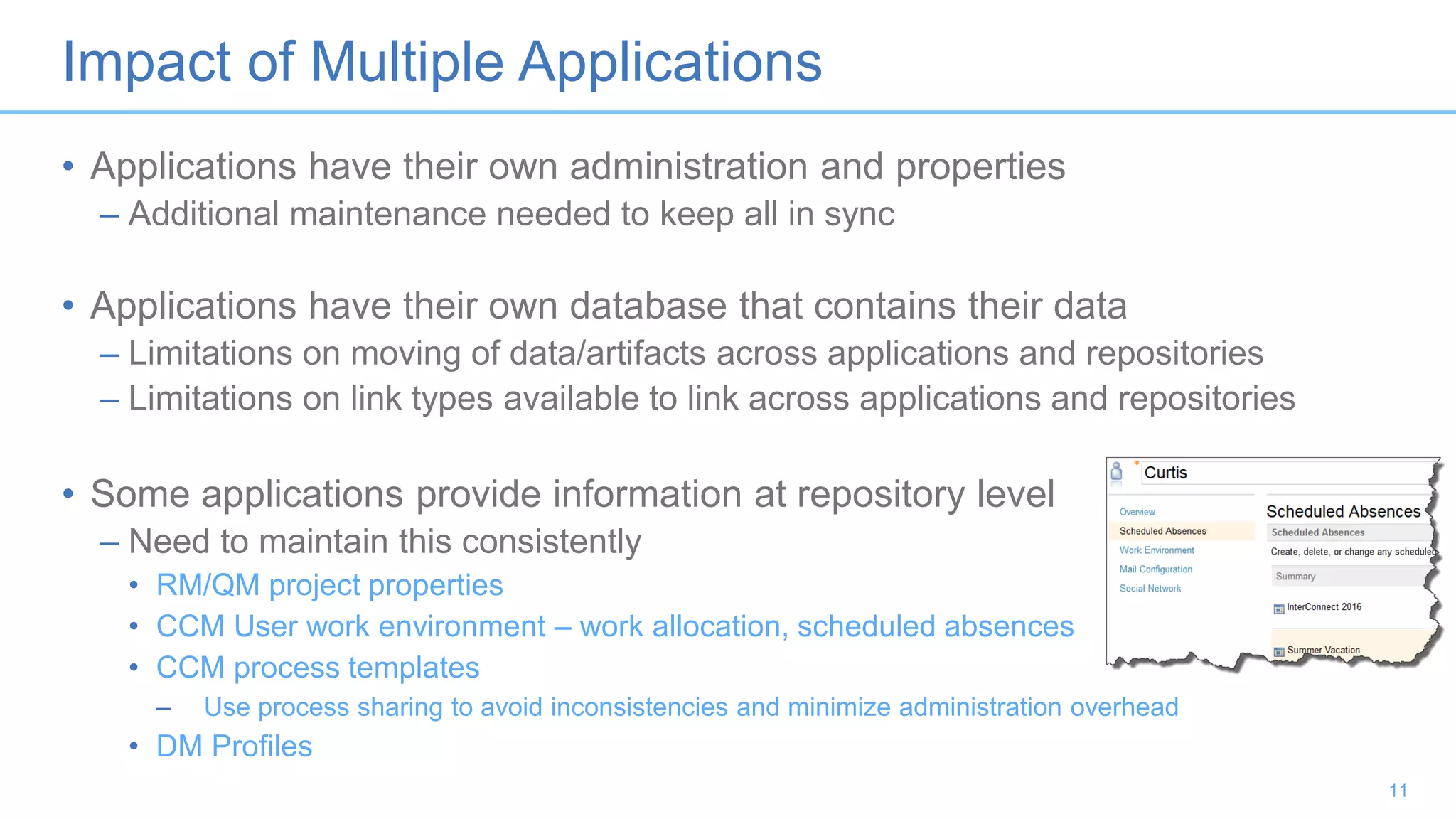 Impact of Multiple Applications
• Applications have their own administration and properties
– Additional maintenance needed to keep all in sync
• Applications have their own database that contains their data
– Limitations on moving of data/artifacts across applications and repositories
– Limitations on link types available to link across applications and repositories
• Some applications provide information at repository level
– Need to maintain this consistently
• RM/QM project properties
• CCM User work environment – work allocation, scheduled absences
• CCM process templates
– Use process sharing to avoid inconsistencies and minimize administration overhead
• DM Profiles
11
 