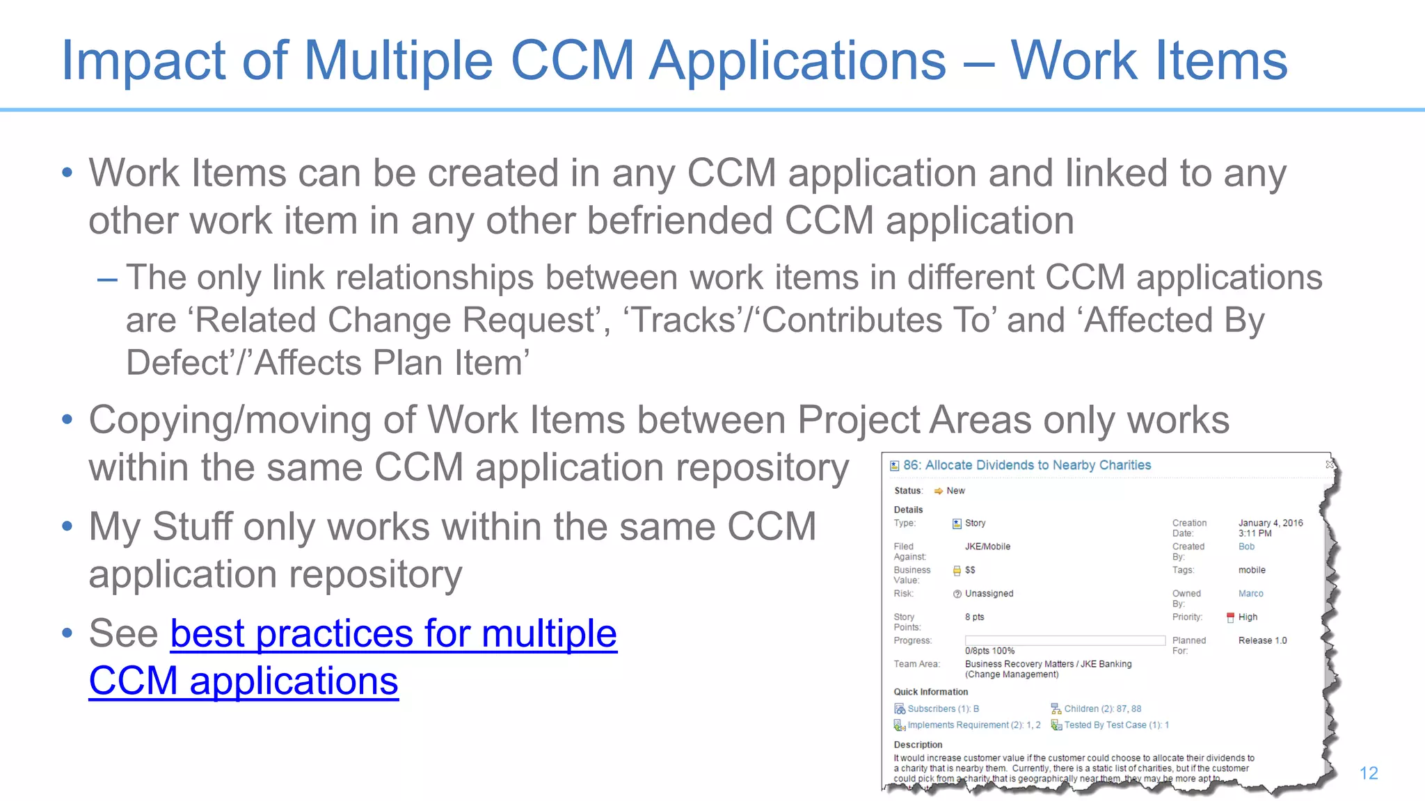 Impact of Multiple CCM Applications – Work Items
• Work Items can be created in any CCM application and linked to any
other work item in any other befriended CCM application
– The only link relationships between work items in different CCM applications
are ‘Related Change Request’, ‘Tracks’/‘Contributes To’ and ‘Affected By
Defect’/’Affects Plan Item’
• Copying/moving of Work Items between Project Areas only works
within the same CCM application repository
• My Stuff only works within the same CCM
application repository
• See best practices for multiple
CCM applications
12
 