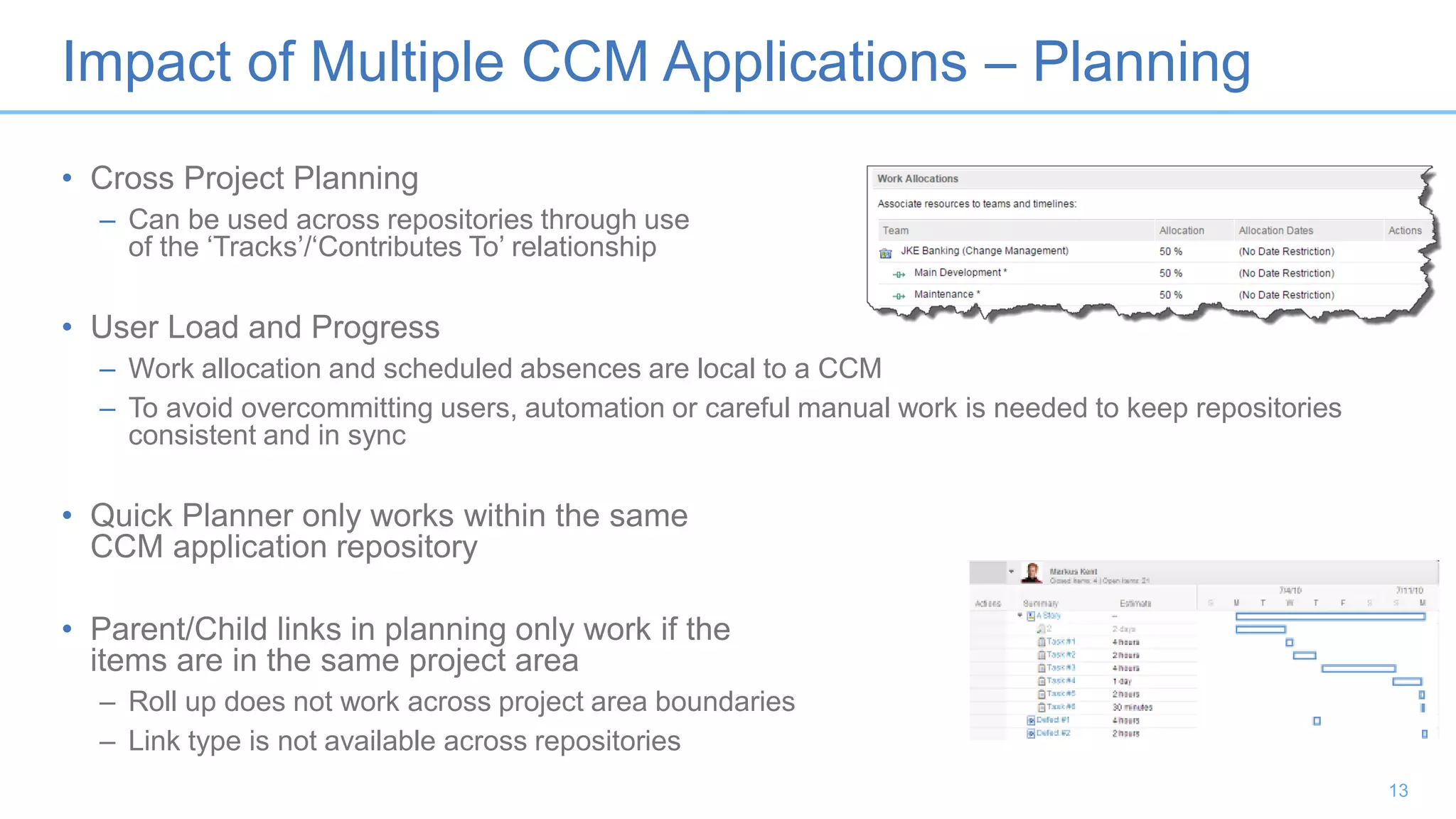 Impact of Multiple CCM Applications – Planning
• Cross Project Planning
– Can be used across repositories through use
of the ‘Tracks’/‘Contributes To’ relationship
• User Load and Progress
– Work allocation and scheduled absences are local to a CCM
– To avoid overcommitting users, automation or careful manual work is needed to keep repositories
consistent and in sync
• Quick Planner only works within the same
CCM application repository
• Parent/Child links in planning only work if the
items are in the same project area
– Roll up does not work across project area boundaries
– Link type is not available across repositories
13
 
