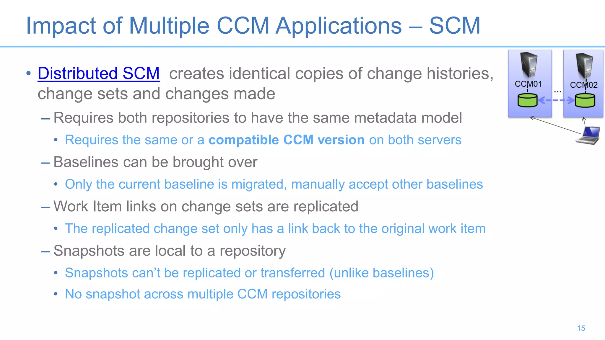 Impact of Multiple CCM Applications – SCM
• Distributed SCM creates identical copies of change histories,
change sets and changes made
– Requires both repositories to have the same metadata model
• Requires the same or a compatible CCM version on both servers
– Baselines can be brought over
• Only the current baseline is migrated, manually accept other baselines
– Work Item links on change sets are replicated
• The replicated change set only has a link back to the original work item
– Snapshots are local to a repository
• Snapshots can’t be replicated or transferred (unlike baselines)
• No snapshot across multiple CCM repositories
15
 