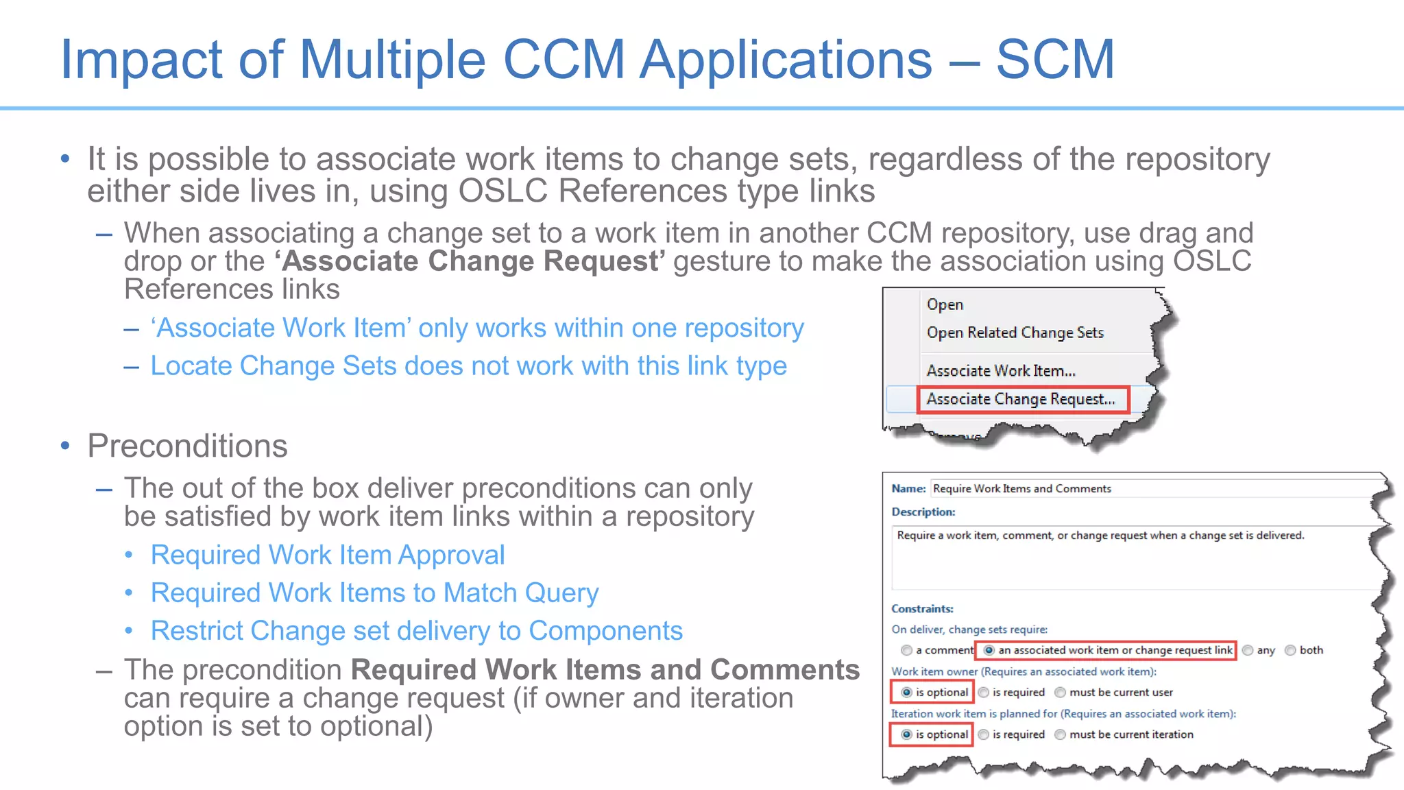 Impact of Multiple CCM Applications – SCM
• It is possible to associate work items to change sets, regardless of the repository
either side lives in, using OSLC References type links
– When associating a change set to a work item in another CCM repository, use drag and
drop or the ‘Associate Change Request’ gesture to make the association using OSLC
References links
– ‘Associate Work Item’ only works within one repository
– Locate Change Sets does not work with this link type
• Preconditions
– The out of the box deliver preconditions can only
be satisfied by work item links within a repository
• Required Work Item Approval
• Required Work Items to Match Query
• Restrict Change set delivery to Components
– The precondition Required Work Items and Comments
can require a change request (if owner and iteration
option is set to optional)
16
 