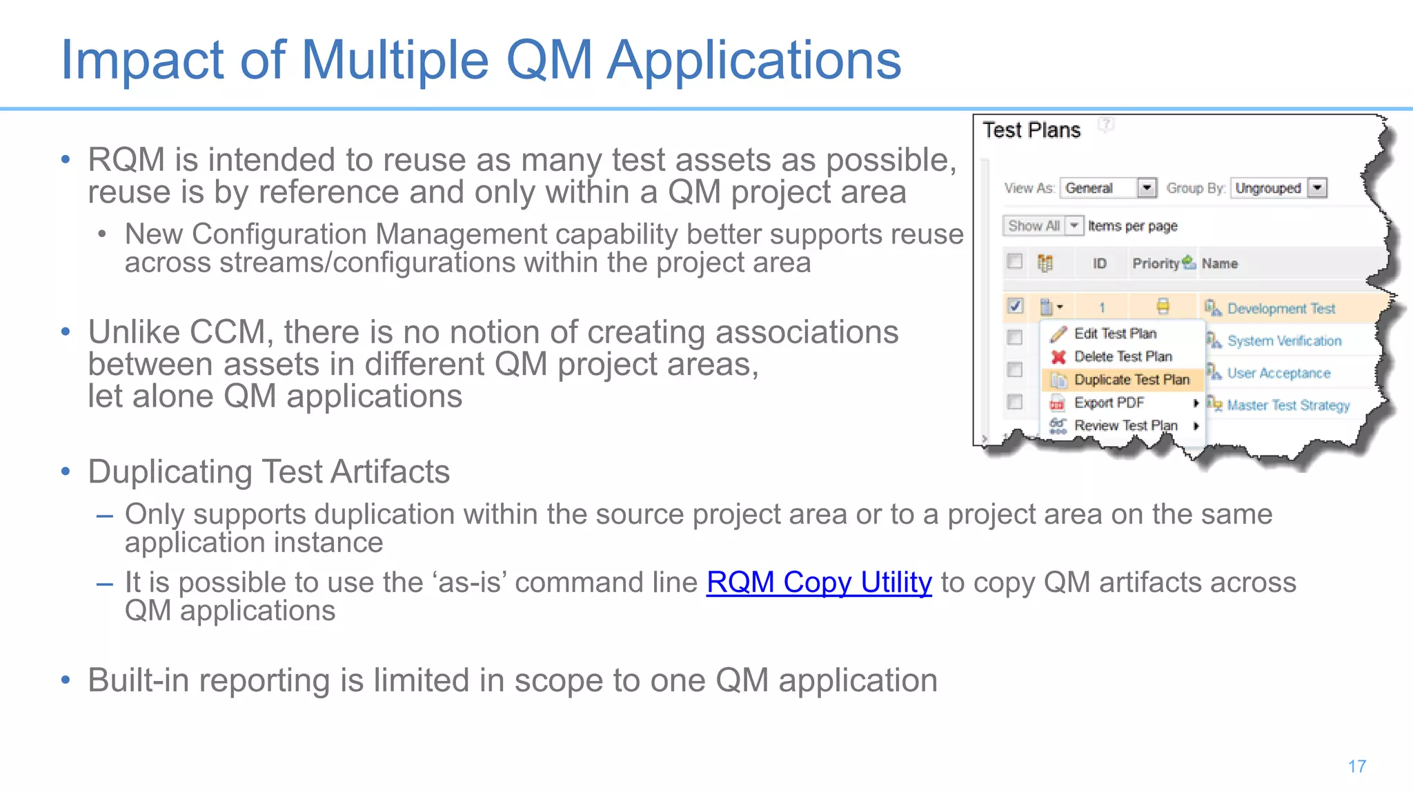 Impact of Multiple QM Applications
• RQM is intended to reuse as many test assets as possible,
reuse is by reference and only within a QM project area
• New Configuration Management capability better supports reuse
across streams/configurations within the project area
• Unlike CCM, there is no notion of creating associations
between assets in different QM project areas,
let alone QM applications
• Duplicating Test Artifacts
– Only supports duplication within the source project area or to a project area on the same
application instance
– It is possible to use the ‘as-is’ command line RQM Copy Utility to copy QM artifacts across
QM applications
• Built-in reporting is limited in scope to one QM application
17
 
