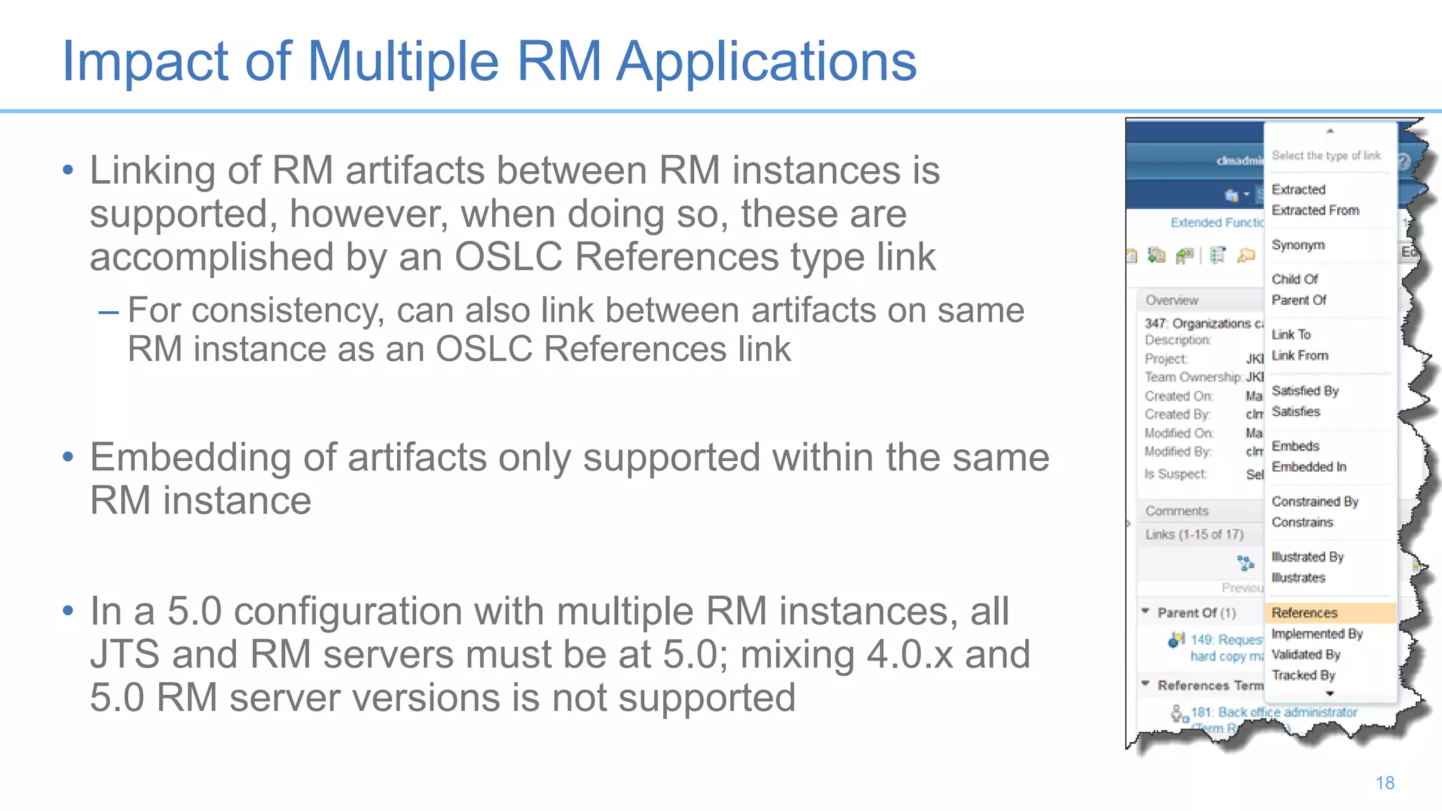Impact of Multiple RM Applications
• Linking of RM artifacts between RM instances is
supported, however, when doing so, these are
accomplished by an OSLC References type link
– For consistency, can also link between artifacts on same
RM instance as an OSLC References link
• Embedding of artifacts only supported within the same
RM instance
• In a 5.0 configuration with multiple RM instances, all
JTS and RM servers must be at 5.0; mixing 4.0.x and
5.0 RM server versions is not supported
18
 