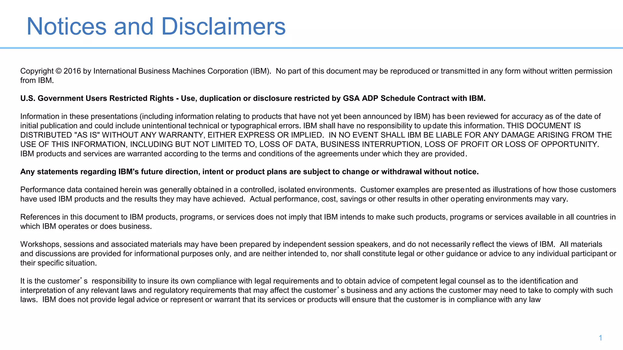 Notices and Disclaimers
1
Copyright © 2016 by International Business Machines Corporation (IBM). No part of this document may be reproduced or transmitted in any form without written permission
from IBM.
U.S. Government Users Restricted Rights - Use, duplication or disclosure restricted by GSA ADP Schedule Contract with IBM.
Information in these presentations (including information relating to products that have not yet been announced by IBM) has been reviewed for accuracy as of the date of
initial publication and could include unintentional technical or typographical errors. IBM shall have no responsibility to update this information. THIS DOCUMENT IS
DISTRIBUTED "AS IS" WITHOUT ANY WARRANTY, EITHER EXPRESS OR IMPLIED. IN NO EVENT SHALL IBM BE LIABLE FOR ANY DAMAGE ARISING FROM THE
USE OF THIS INFORMATION, INCLUDING BUT NOT LIMITED TO, LOSS OF DATA, BUSINESS INTERRUPTION, LOSS OF PROFIT OR LOSS OF OPPORTUNITY.
IBM products and services are warranted according to the terms and conditions of the agreements under which they are provided.
Any statements regarding IBM's future direction, intent or product plans are subject to change or withdrawal without notice.
Performance data contained herein was generally obtained in a controlled, isolated environments. Customer examples are presented as illustrations of how those customers
have used IBM products and the results they may have achieved. Actual performance, cost, savings or other results in other operating environments may vary.
References in this document to IBM products, programs, or services does not imply that IBM intends to make such products, programs or services available in all countries in
which IBM operates or does business.
Workshops, sessions and associated materials may have been prepared by independent session speakers, and do not necessarily reflect the views of IBM. All materials
and discussions are provided for informational purposes only, and are neither intended to, nor shall constitute legal or other guidance or advice to any individual participant or
their specific situation.
It is the customer’s responsibility to insure its own compliance with legal requirements and to obtain advice of competent legal counsel as to the identification and
interpretation of any relevant laws and regulatory requirements that may affect the customer’s business and any actions the customer may need to take to comply with such
laws. IBM does not provide legal advice or represent or warrant that its services or products will ensure that the customer is in compliance with any law
 