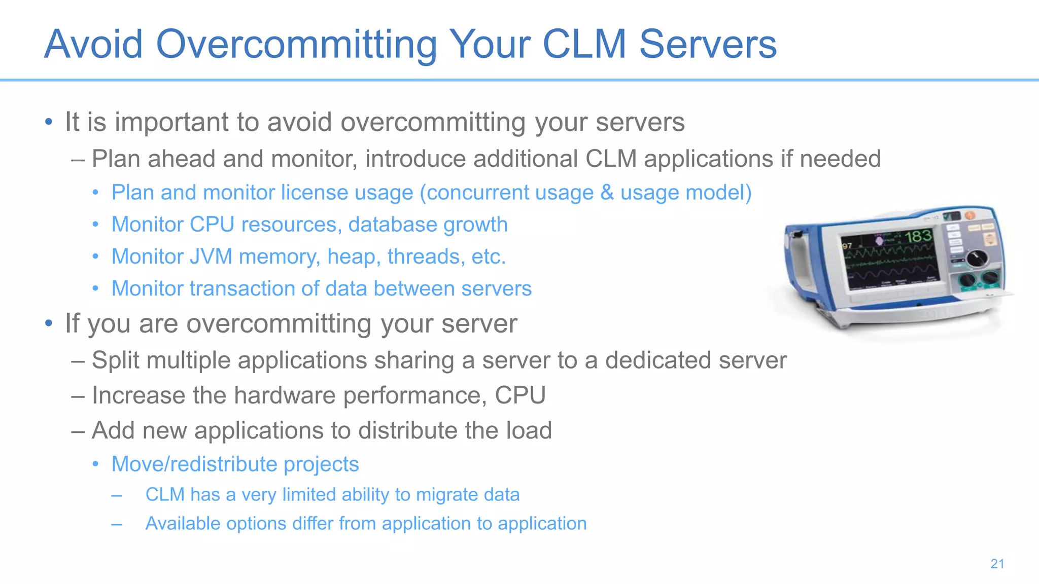 Avoid Overcommitting Your CLM Servers
• It is important to avoid overcommitting your servers
– Plan ahead and monitor, introduce additional CLM applications if needed
• Plan and monitor license usage (concurrent usage & usage model)
• Monitor CPU resources, database growth
• Monitor JVM memory, heap, threads, etc.
• Monitor transaction of data between servers
• If you are overcommitting your server
– Split multiple applications sharing a server to a dedicated server
– Increase the hardware performance, CPU
– Add new applications to distribute the load
• Move/redistribute projects
– CLM has a very limited ability to migrate data
– Available options differ from application to application
21
 