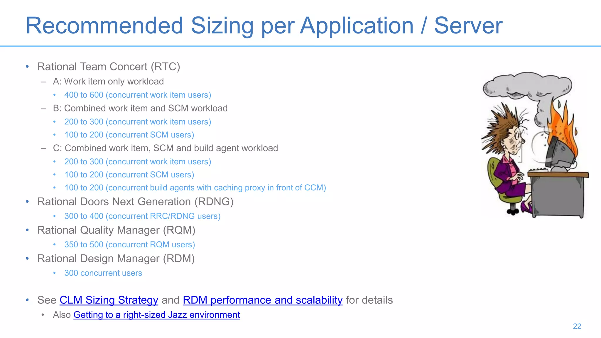 Recommended Sizing per Application / Server
• Rational Team Concert (RTC)
– A: Work item only workload
• 400 to 600 (concurrent work item users)
– B: Combined work item and SCM workload
• 200 to 300 (concurrent work item users)
• 100 to 200 (concurrent SCM users)
– C: Combined work item, SCM and build agent workload
• 200 to 300 (concurrent work item users)
• 100 to 200 (concurrent SCM users)
• 100 to 200 (concurrent build agents with caching proxy in front of CCM)
• Rational Doors Next Generation (RDNG)
• 300 to 400 (concurrent RRC/RDNG users)
• Rational Quality Manager (RQM)
• 350 to 500 (concurrent RQM users)
• Rational Design Manager (RDM)
• 300 concurrent users
• See CLM Sizing Strategy and RDM performance and scalability for details
• Also Getting to a right-sized Jazz environment
22
 