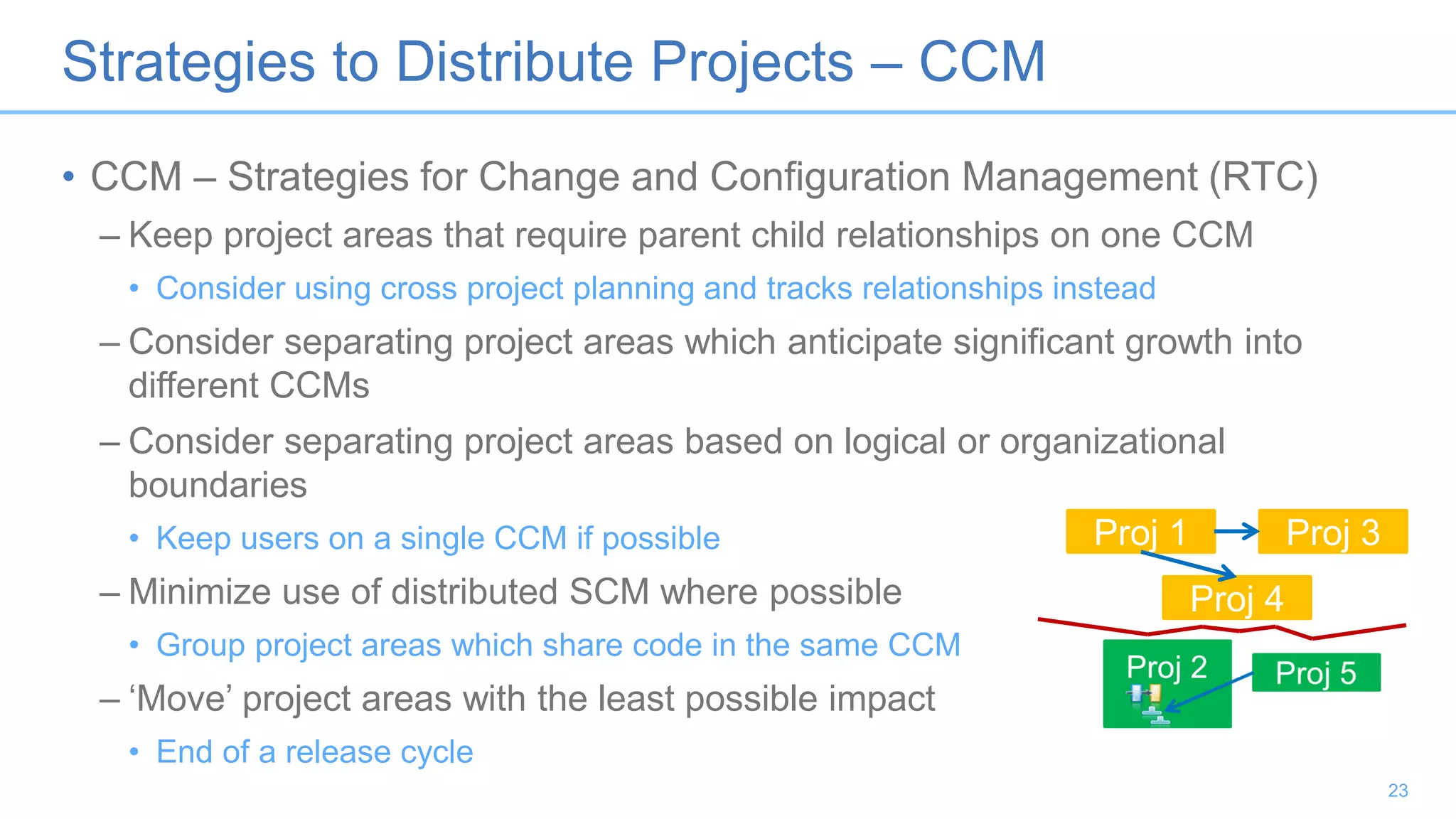Strategies to Distribute Projects – CCM
• CCM – Strategies for Change and Configuration Management (RTC)
– Keep project areas that require parent child relationships on one CCM
• Consider using cross project planning and tracks relationships instead
– Consider separating project areas which anticipate significant growth into
different CCMs
– Consider separating project areas based on logical or organizational
boundaries
• Keep users on a single CCM if possible
– Minimize use of distributed SCM where possible
• Group project areas which share code in the same CCM
– ‘Move’ project areas with the least possible impact
• End of a release cycle
23
Proj 1 Proj 3
Proj 4
 