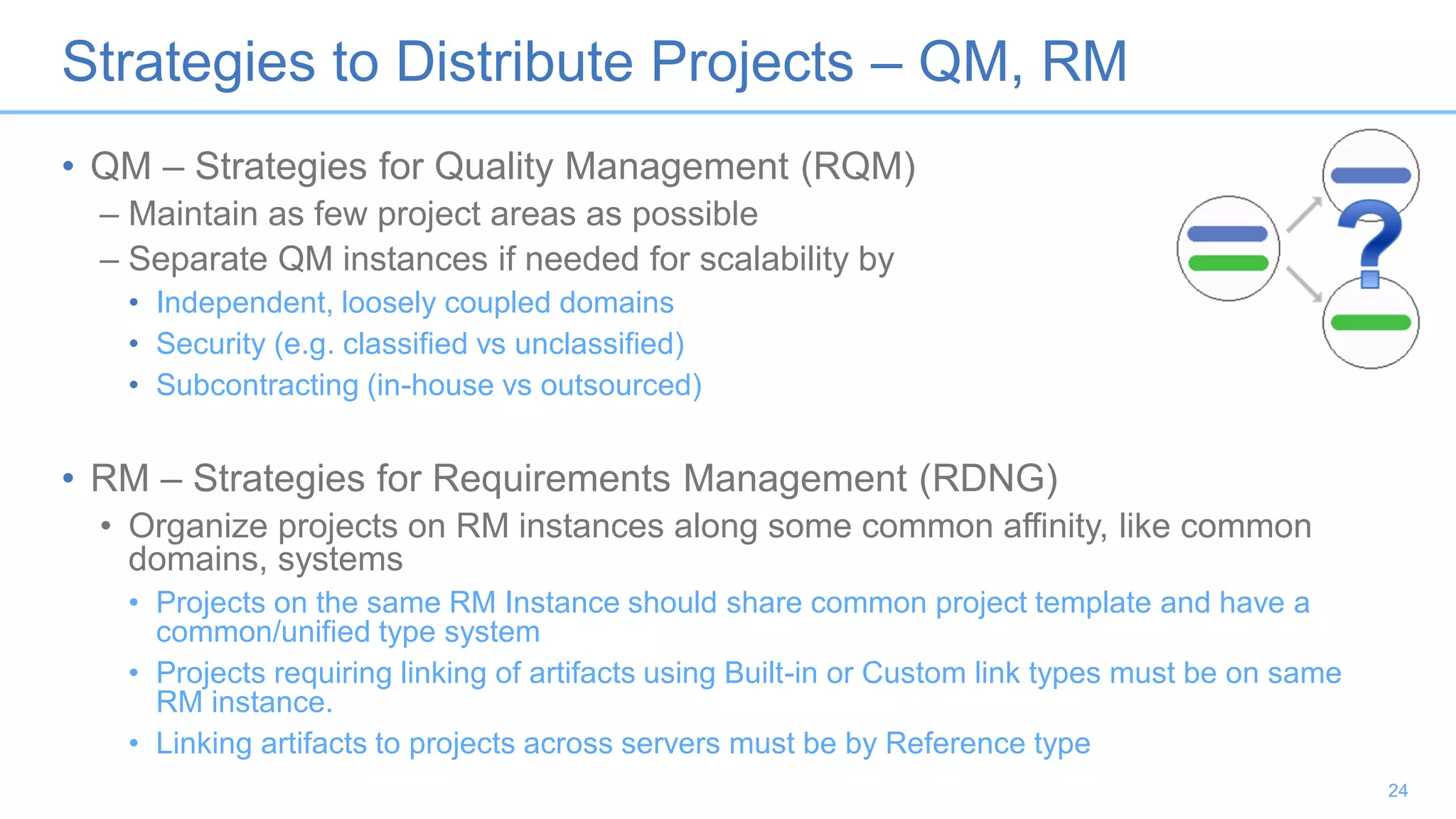 Strategies to Distribute Projects – QM, RM
• QM – Strategies for Quality Management (RQM)
– Maintain as few project areas as possible
– Separate QM instances if needed for scalability by
• Independent, loosely coupled domains
• Security (e.g. classified vs unclassified)
• Subcontracting (in-house vs outsourced)
• RM – Strategies for Requirements Management (RDNG)
• Organize projects on RM instances along some common affinity, like common
domains, systems
• Projects on the same RM Instance should share common project template and have a
common/unified type system
• Projects requiring linking of artifacts using Built-in or Custom link types must be on same
RM instance.
• Linking artifacts to projects across servers must be by Reference type
24
 