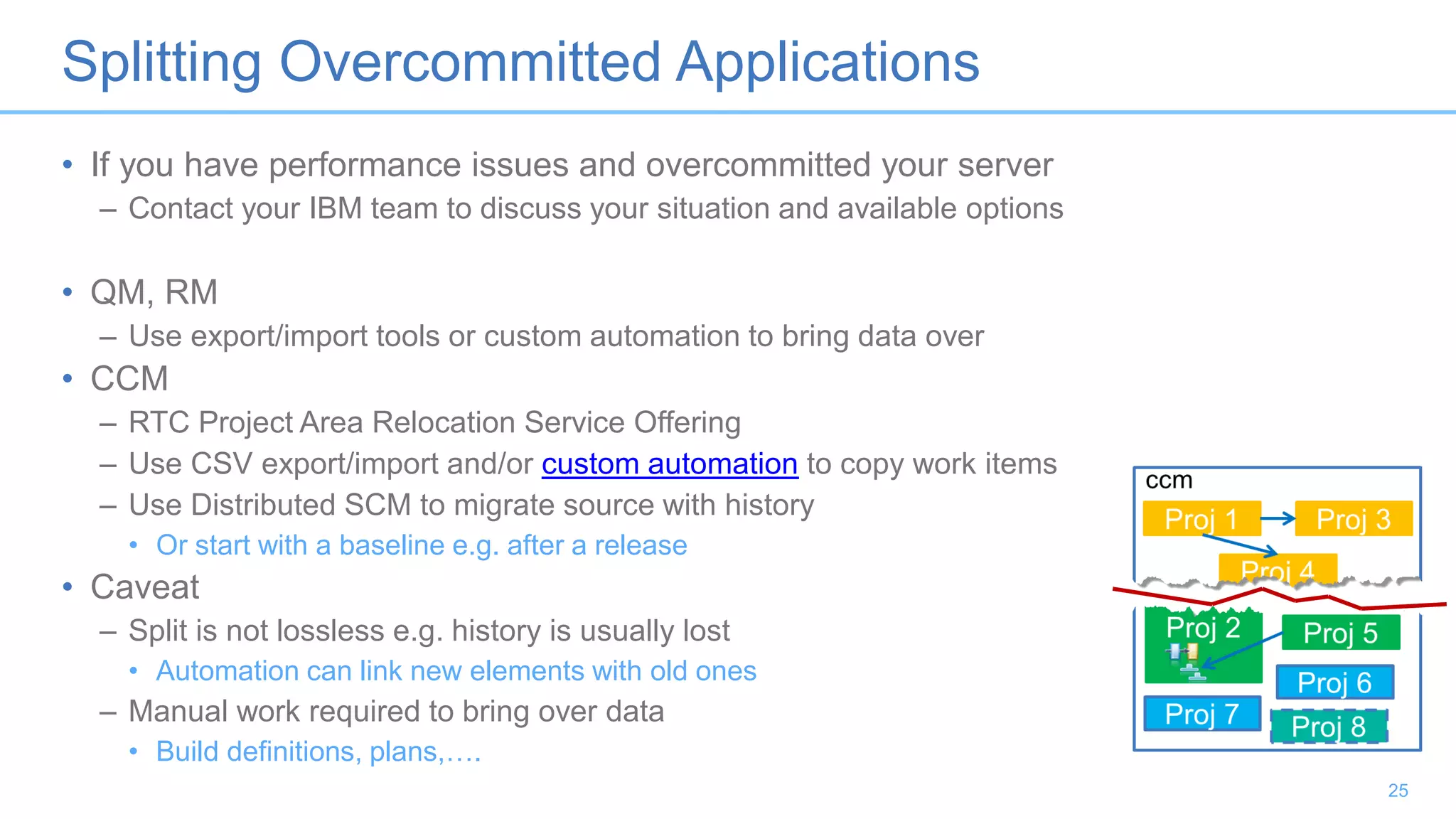 Splitting Overcommitted Applications
• If you have performance issues and overcommitted your server
– Contact your IBM team to discuss your situation and available options
• QM, RM
– Use export/import tools or custom automation to bring data over
• CCM
– RTC Project Area Relocation Service Offering
– Use CSV export/import and/or custom automation to copy work items
– Use Distributed SCM to migrate source with history
• Or start with a baseline e.g. after a release
• Caveat
– Split is not lossless e.g. history is usually lost
• Automation can link new elements with old ones
– Manual work required to bring over data
• Build definitions, plans,….
25
 