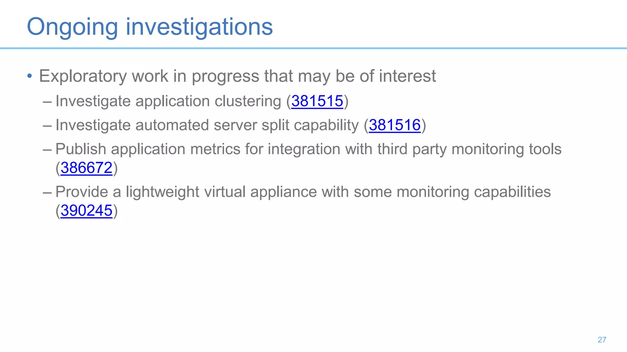 Ongoing investigations
• Exploratory work in progress that may be of interest
– Investigate application clustering (381515)
– Investigate automated server split capability (381516)
– Publish application metrics for integration with third party monitoring tools
(386672)
– Provide a lightweight virtual appliance with some monitoring capabilities
(390245)
27
 