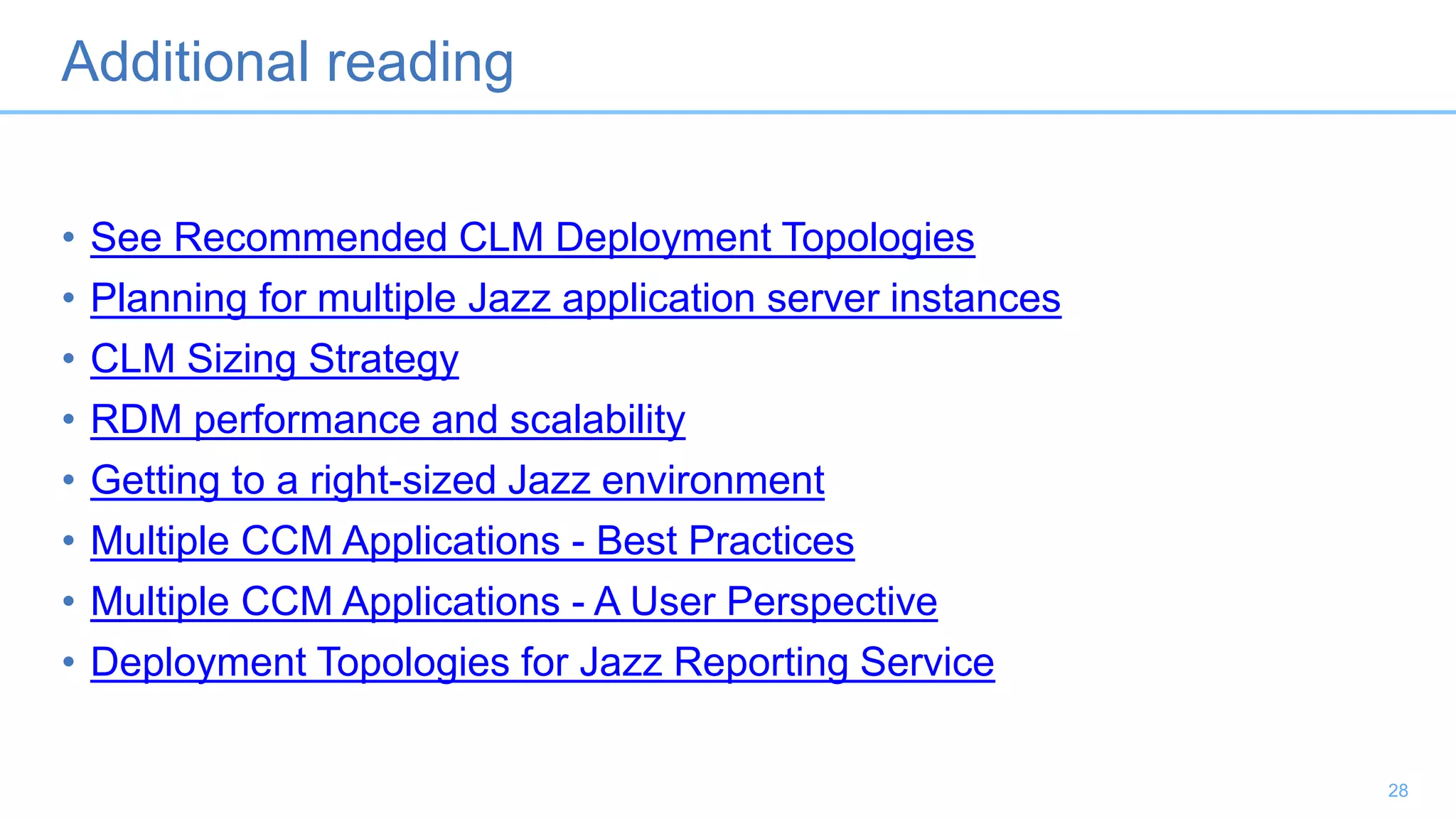 Additional reading
• See Recommended CLM Deployment Topologies
• Planning for multiple Jazz application server instances
• CLM Sizing Strategy
• RDM performance and scalability
• Getting to a right-sized Jazz environment
• Multiple CCM Applications - Best Practices
• Multiple CCM Applications - A User Perspective
• Deployment Topologies for Jazz Reporting Service
28
 