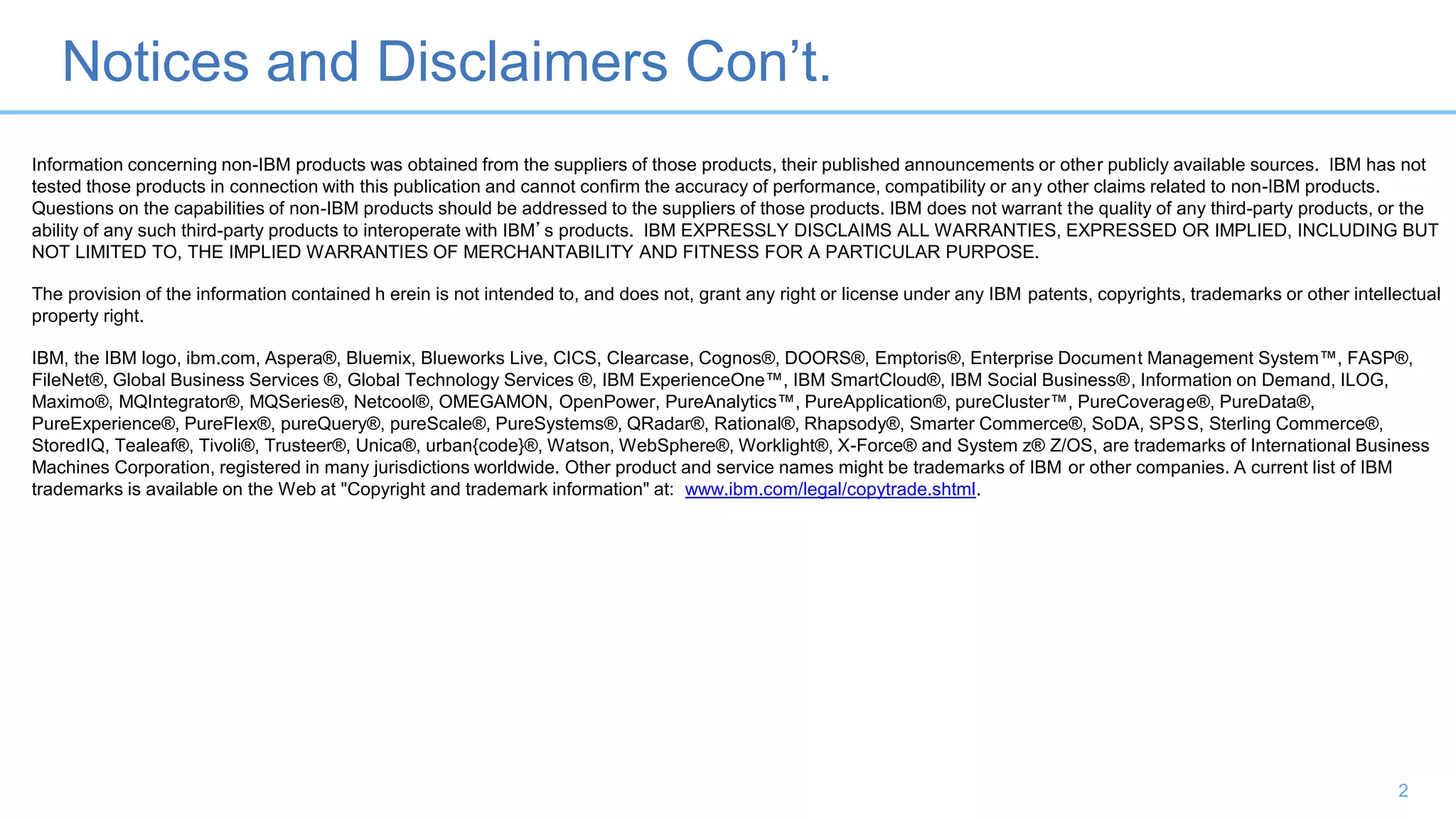 Notices and Disclaimers Con’t.
2
Information concerning non-IBM products was obtained from the suppliers of those products, their published announcements or other publicly available sources. IBM has not
tested those products in connection with this publication and cannot confirm the accuracy of performance, compatibility or any other claims related to non-IBM products.
Questions on the capabilities of non-IBM products should be addressed to the suppliers of those products. IBM does not warrant the quality of any third-party products, or the
ability of any such third-party products to interoperate with IBM’s products. IBM EXPRESSLY DISCLAIMS ALL WARRANTIES, EXPRESSED OR IMPLIED, INCLUDING BUT
NOT LIMITED TO, THE IMPLIED WARRANTIES OF MERCHANTABILITY AND FITNESS FOR A PARTICULAR PURPOSE.
The provision of the information contained h erein is not intended to, and does not, grant any right or license under any IBM patents, copyrights, trademarks or other intellectual
property right.
IBM, the IBM logo, ibm.com, Aspera®, Bluemix, Blueworks Live, CICS, Clearcase, Cognos®, DOORS®, Emptoris®, Enterprise Document Management System™, FASP®,
FileNet®, Global Business Services ®, Global Technology Services ®, IBM ExperienceOne™, IBM SmartCloud®, IBM Social Business®, Information on Demand, ILOG,
Maximo®, MQIntegrator®, MQSeries®, Netcool®, OMEGAMON, OpenPower, PureAnalytics™, PureApplication®, pureCluster™, PureCoverage®, PureData®,
PureExperience®, PureFlex®, pureQuery®, pureScale®, PureSystems®, QRadar®, Rational®, Rhapsody®, Smarter Commerce®, SoDA, SPSS, Sterling Commerce®,
StoredIQ, Tealeaf®, Tivoli®, Trusteer®, Unica®, urban{code}®, Watson, WebSphere®, Worklight®, X-Force® and System z® Z/OS, are trademarks of International Business
Machines Corporation, registered in many jurisdictions worldwide. Other product and service names might be trademarks of IBM or other companies. A current list of IBM
trademarks is available on the Web at "Copyright and trademark information" at: www.ibm.com/legal/copytrade.shtml.
 