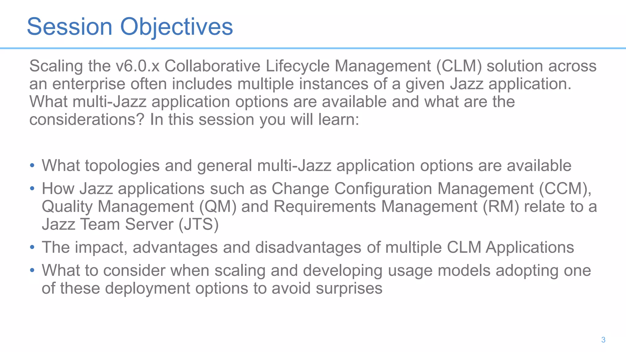 Session Objectives
Scaling the v6.0.x Collaborative Lifecycle Management (CLM) solution across
an enterprise often includes multiple instances of a given Jazz application.
What multi-Jazz application options are available and what are the
considerations? In this session you will learn:
• What topologies and general multi-Jazz application options are available
• How Jazz applications such as Change Configuration Management (CCM),
Quality Management (QM) and Requirements Management (RM) relate to a
Jazz Team Server (JTS)
• The impact, advantages and disadvantages of multiple CLM Applications
• What to consider when scaling and developing usage models adopting one
of these deployment options to avoid surprises
3
 