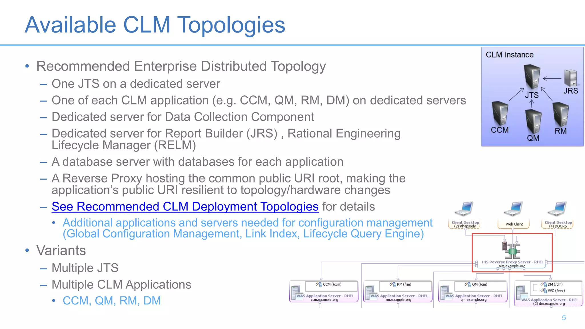 Available CLM Topologies
• Recommended Enterprise Distributed Topology
– One JTS on a dedicated server
– One of each CLM application (e.g. CCM, QM, RM, DM) on dedicated servers
– Dedicated server for Data Collection Component
– Dedicated server for Report Builder (JRS) , Rational Engineering
Lifecycle Manager (RELM)
– A database server with databases for each application
– A Reverse Proxy hosting the common public URI root, making the
application’s public URI resilient to topology/hardware changes
– See Recommended CLM Deployment Topologies for details
• Additional applications and servers needed for configuration management
(Global Configuration Management, Link Index, Lifecycle Query Engine)
• Variants
– Multiple JTS
– Multiple CLM Applications
• CCM, QM, RM, DM
5
 
