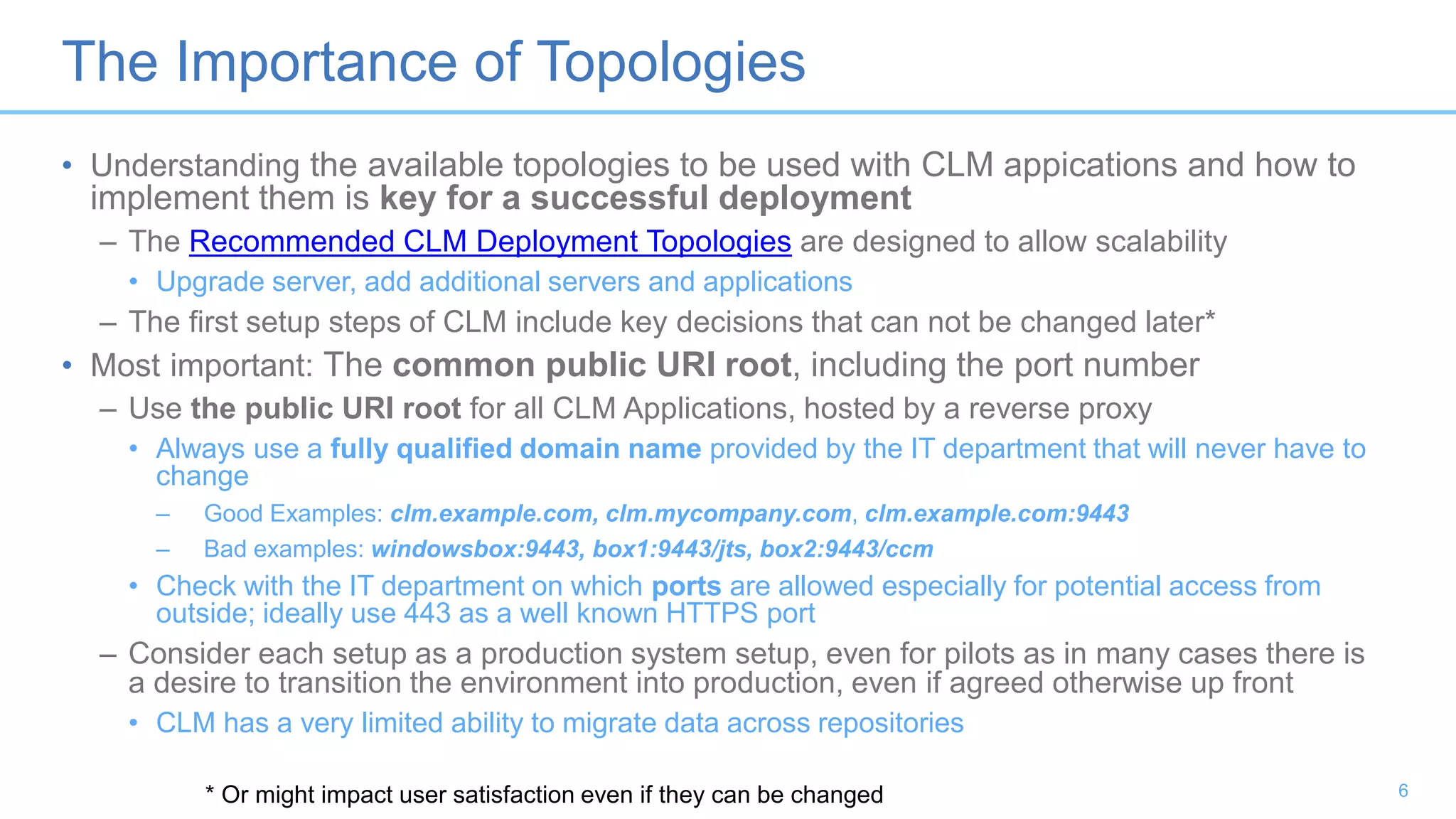 The Importance of Topologies
• Understanding the available topologies to be used with CLM appications and how to
implement them is key for a successful deployment
– The Recommended CLM Deployment Topologies are designed to allow scalability
• Upgrade server, add additional servers and applications
– The first setup steps of CLM include key decisions that can not be changed later*
• Most important: The common public URI root, including the port number
– Use the public URI root for all CLM Applications, hosted by a reverse proxy
• Always use a fully qualified domain name provided by the IT department that will never have to
change
– Good Examples: clm.example.com, clm.mycompany.com, clm.example.com:9443
– Bad examples: windowsbox:9443, box1:9443/jts, box2:9443/ccm
• Check with the IT department on which ports are allowed especially for potential access from
outside; ideally use 443 as a well known HTTPS port
– Consider each setup as a production system setup, even for pilots as in many cases there is
a desire to transition the environment into production, even if agreed otherwise up front
• CLM has a very limited ability to migrate data across repositories
* Or might impact user satisfaction even if they can be changed 6
 