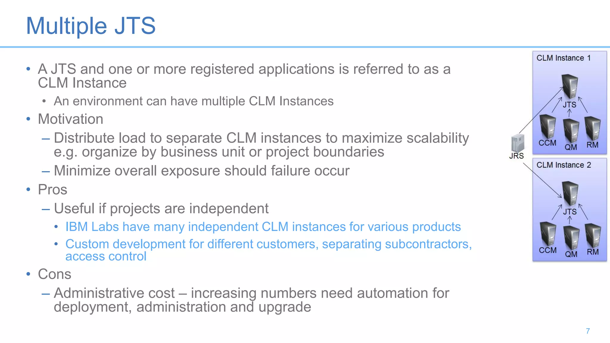 Multiple JTS
• A JTS and one or more registered applications is referred to as a
CLM Instance
• An environment can have multiple CLM Instances
• Motivation
– Distribute load to separate CLM instances to maximize scalability
e.g. organize by business unit or project boundaries
– Minimize overall exposure should failure occur
• Pros
– Useful if projects are independent
• IBM Labs have many independent CLM instances for various products
• Custom development for different customers, separating subcontractors,
access control
• Cons
– Administrative cost – increasing numbers need automation for
deployment, administration and upgrade
7
 