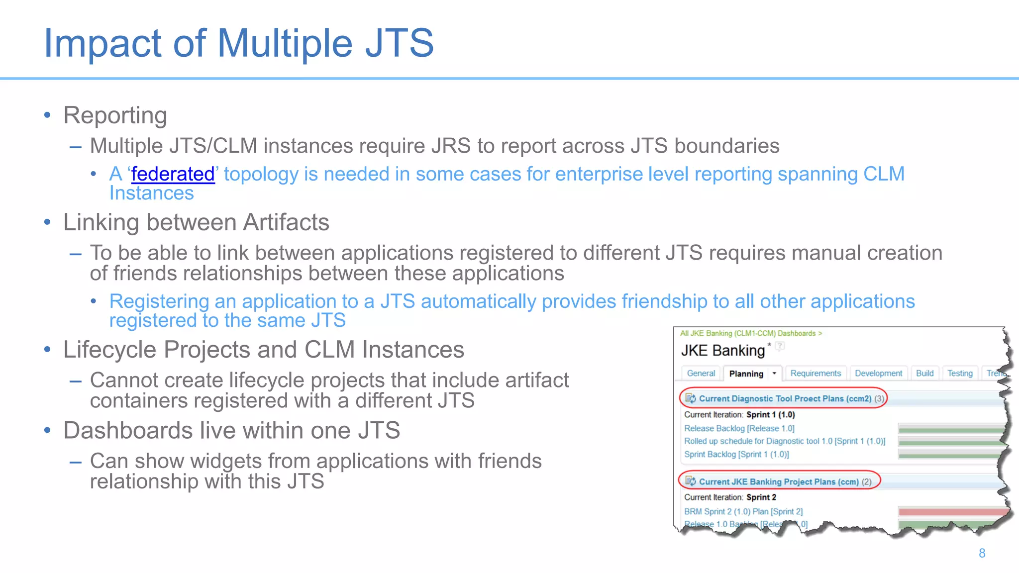 Impact of Multiple JTS
• Reporting
– Multiple JTS/CLM instances require JRS to report across JTS boundaries
• A ‘federated’ topology is needed in some cases for enterprise level reporting spanning CLM
Instances
• Linking between Artifacts
– To be able to link between applications registered to different JTS requires manual creation
of friends relationships between these applications
• Registering an application to a JTS automatically provides friendship to all other applications
registered to the same JTS
• Lifecycle Projects and CLM Instances
– Cannot create lifecycle projects that include artifact
containers registered with a different JTS
• Dashboards live within one JTS
– Can show widgets from applications with friends
relationship with this JTS
8
 