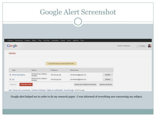 Google Alert Screenshot

Google alert helped me in order to do my research paper : I was informed of everything new concerning my subject.

 